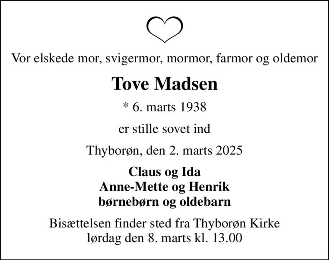 Vor elskede mor, svigermor, mormor, farmor og oldemor
Tove Madsen
* 6. marts 1938
er stille sovet ind
Thyborøn, den 2. marts 2025
Claus og Ida Anne-Mette og Henrik børnebørn og oldebarn
Bisættelsen finder sted fra Thyborøn Kirke  lørdag den 8. marts kl. 13.00