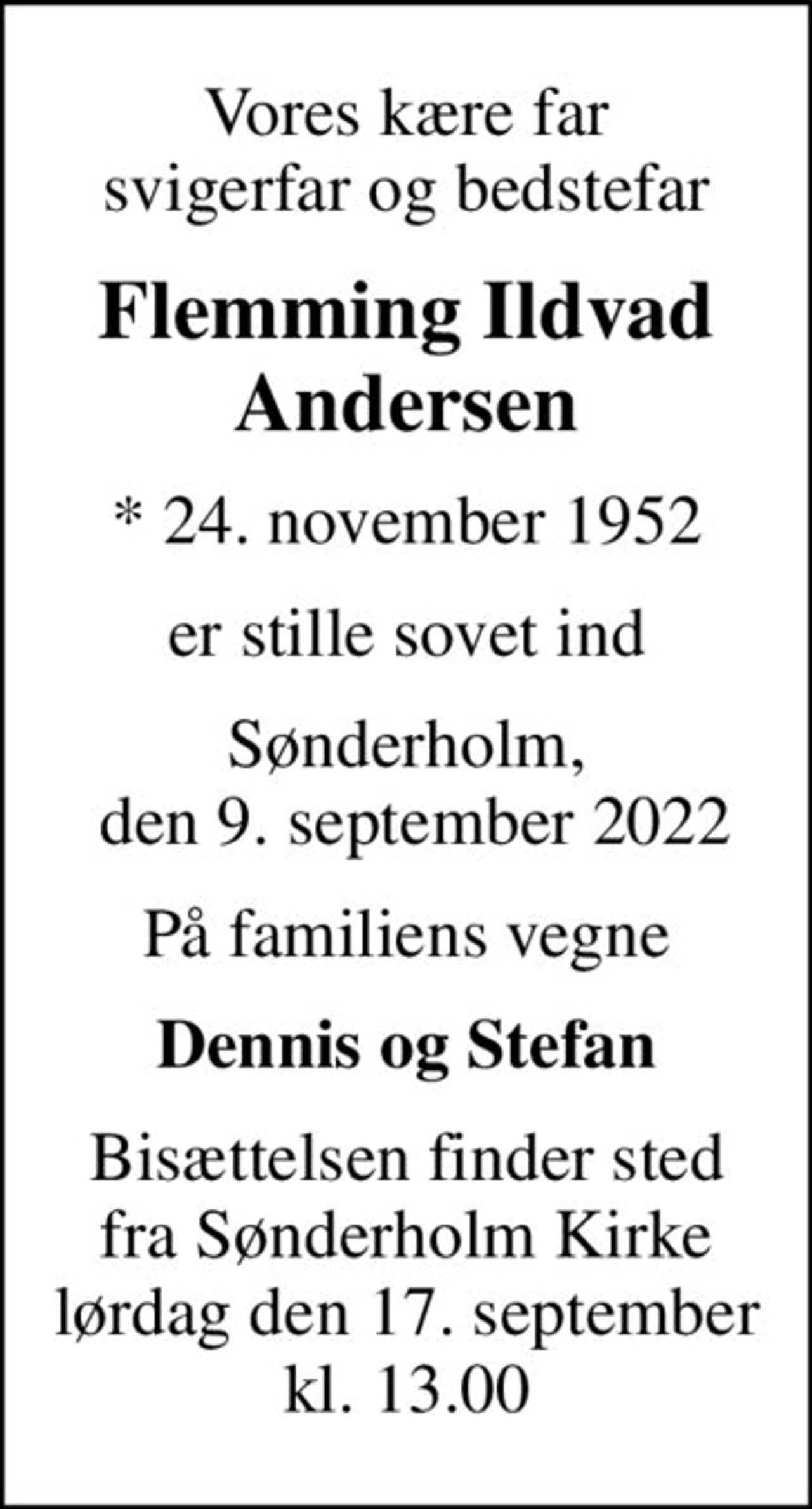 Vores kære far svigerfar og bedstefar
Flemming Ildvad Andersen
* 24. november 1952
er stille sovet ind
Sønderholm,  den 9. september 2022
På familiens vegne
Dennis og Stefan
Bisættelsen finder sted fra Sønderholm Kirke lørdag den 17. september kl. 13.00