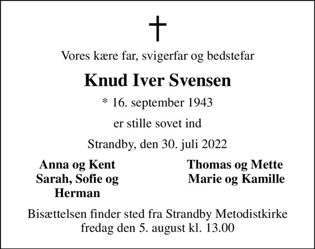 Vores kære far, svigerfar og bedstefar
Knud Iver Svensen
* 16. september 1943
er stille sovet ind
Strandby, den 30. juli 2022
Anna og Kent 
Thomas og Mette 
Sarah, Sofie og 
Marie og Kamille
Herman 
Bisættelsen finder sted fra Strandby Metodistkirke  fredag den 5. august kl. 13.00