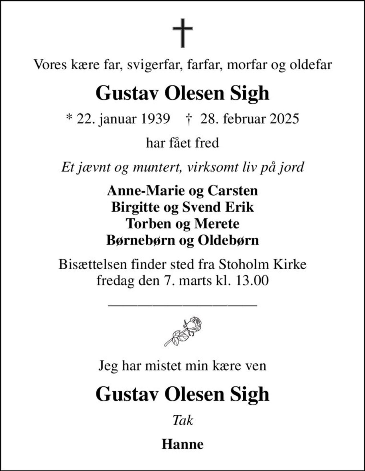 Vores kære far, svigerfar, farfar, morfar og oldefar
Gustav Olesen Sigh
* 22. januar 1939    ✝ 28. februar 2025
har fået fred
Et jævnt og muntert, virksomt liv på jord
Anne-Marie og Carsten Birgitte og Svend Erik Torben og Merete Børnebørn og Oldebørn
Bisættelsen finder sted fra Stoholm Kirke  fredag den 7. marts kl. 13.00 
Jeg har mistet min kære ven
Gustav Olesen Sigh
Tak
Hanne