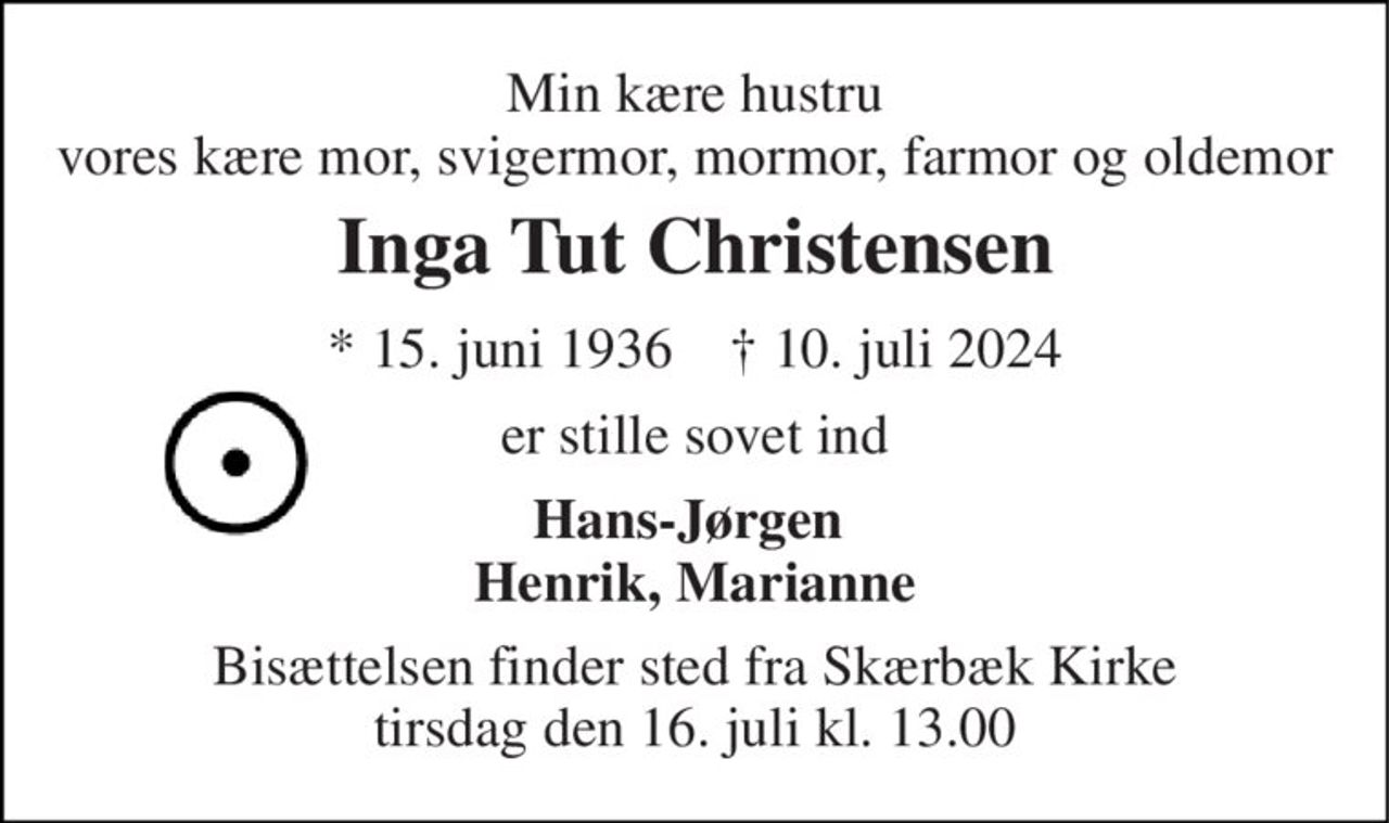 Min kære hustru vores kære mor, svigermor, mormor, farmor og oldemor 
Inga Tut Christensen 
* 15. juni 1936    † 10. juli 2024 
er stille sovet ind 
Hans-Jørgen  Henrik, Marianne 
Bisættelsen finder sted fra Skærbæk Kirke tirsdag den 16. juli kl. 13.00