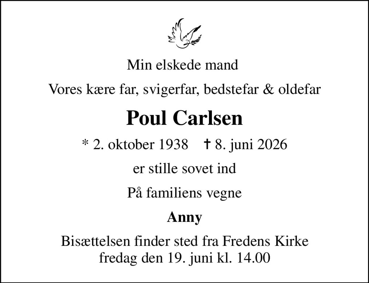 Min elskede mand 
Vores kære far, svigerfar, bedstefar & oldefar
Poul Carlsen
* 2. oktober 1938    ✝ 8. juni 2026
er stille sovet ind
På familiens vegne
Anny
Bisættelsen finder sted fra Fredens Kirke  fredag den 19. juni kl. 14.00