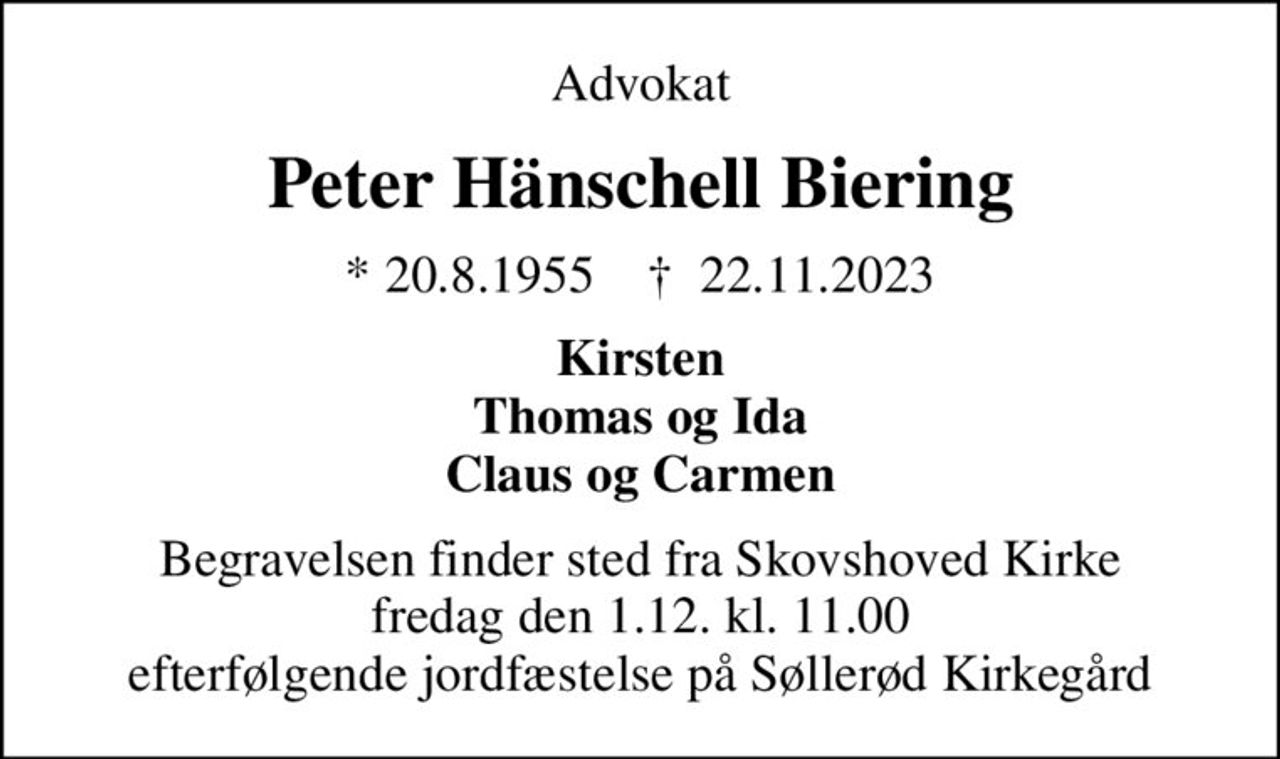 Advokat
Peter Hänschell Biering
* 20.8.1955    ✝ 22.11.2023
Kirsten Thomas og Ida Claus og Carmen
Begravelsen finder sted fra Skovshoved Kirke  fredag den 1.12. kl. 11.00  efterfølgende jordfæstelse på Søllerød Kirkegård