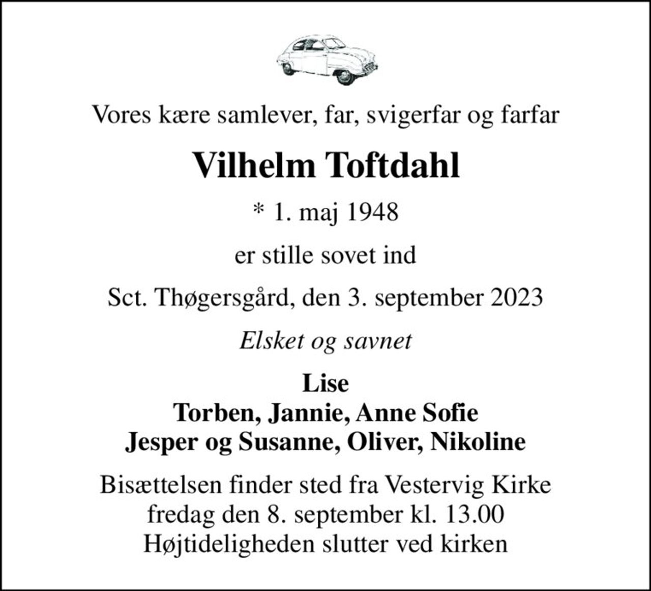 Vores kære samlever, far, svigerfar og farfar
Vilhelm Toftdahl
* 1. maj 1948
er stille sovet ind
Sct. Thøgersgård, den 3. september 2023
Elsket og savnet
Lise Torben, Jannie, Anne Sofie Jesper og Susanne, Oliver, Nikoline
Bisættelsen finder sted fra Vestervig Kirke  fredag den 8. september kl. 13.00  Højtideligheden slutter ved kirken