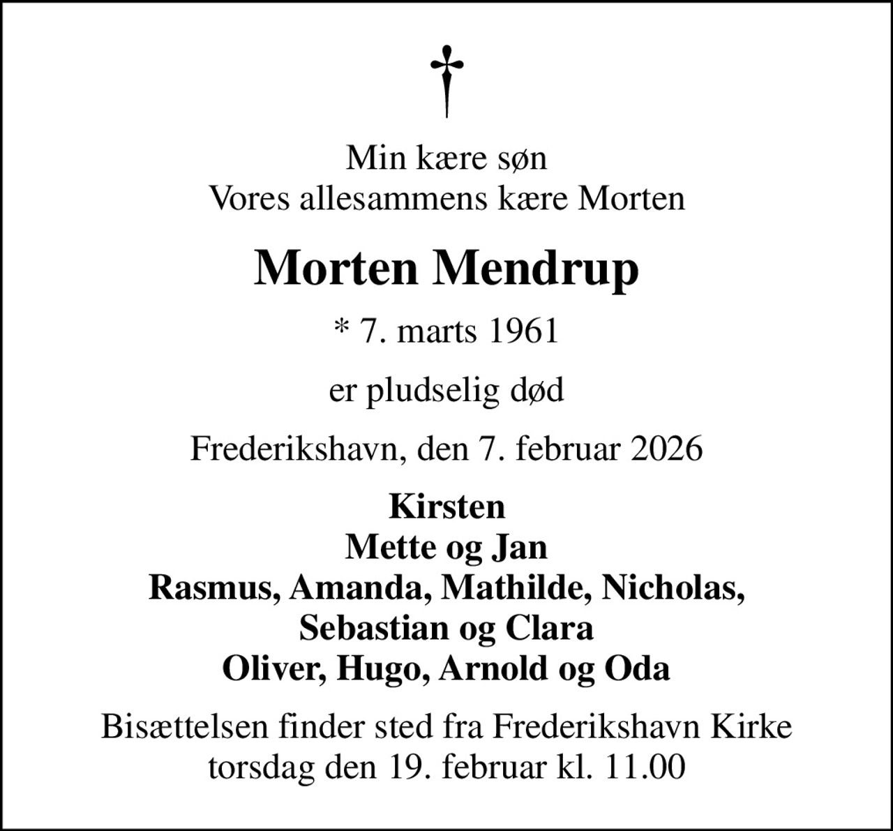 Min kære søn Vores allesammens kære Morten
Morten Mendrup
* 7. marts 1961
er pludselig død
Frederikshavn, den 7. februar 2026
Kirsten Mette og Jan Rasmus, Amanda, Mathilde, Nicholas, Sebastian og Clara Oliver, Hugo, Arnold og Oda
Bisættelsen finder sted fra Frederikshavn Kirke  torsdag den 19. februar kl. 11.00