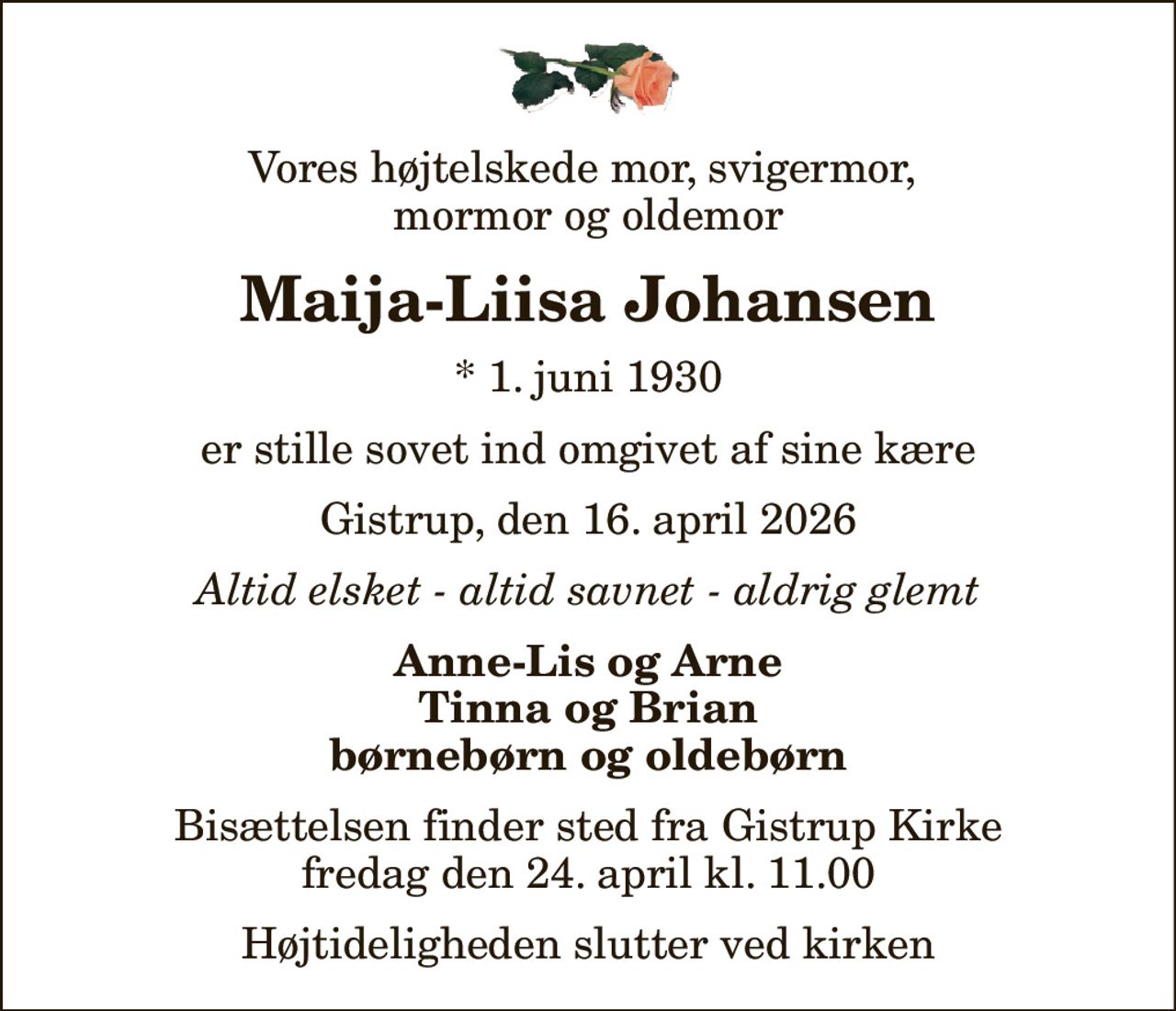 Vores højtelskede mor, svigermor,  mormor og oldemor
Maija-Liisa Johansen
* 1. juni 1930
er stille sovet ind omgivet af sine kære
Gistrup, den 16. april 2026
Altid elsket - altid savnet - aldrig glemt
Anne-Lis og Arne Tinna og Brian børnebørn og oldebørn
Bisættelsen finder sted fra Gistrup Kirke  fredag den 24. april kl. 11.00  Højtideligheden slutter ved kirken