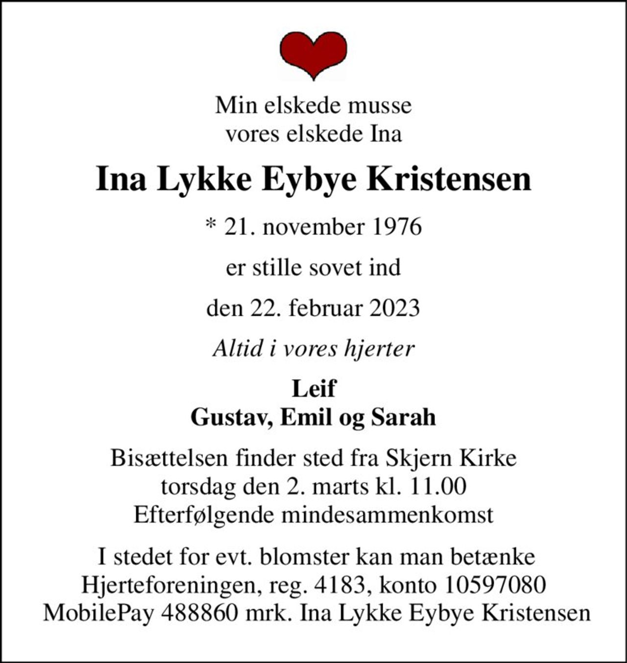 Min elskede musse vores elskede Ina 
Ina Lykke Eybye Kristensen 
*​ 21. november 1976 
er stille sovet ind 
den 22. februar 2023 
Altid i vores hjerter 
Leif Gustav, Emil og Sarah 
Bisættelsen​ finder sted fra Skjern Kirke​ torsdag den 2. marts​ kl. 11.00 Efterfølgende mindesammenkomst 
 I stedet for evt. blomster kan man betænke Hjerteforeningen, reg. 4183, konto 10597080  MobilePay 488860 mrk. Ina Lykke Eybye Kristensen