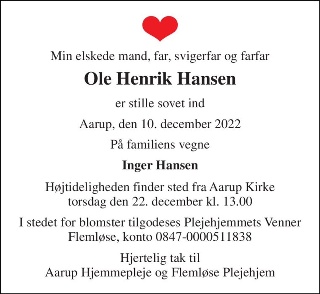 Min elskede mand, far, svigerfar og farfar 
Ole Henrik Hansen 
er stille sovet ind 
Aarup, den 10. december 2022 
På familiens vegne 
Inger Hansen 
Højtideligheden finder sted fra Aarup Kirke torsdag den 22. december kl. 13.00 
I stedet for blomster tilgodeses Plejehjemmets Venner Flemløse, konto 0847-0000511838 
Hjertelig tak til Aarup Hjemmepleje og Flemløse Plejehjem