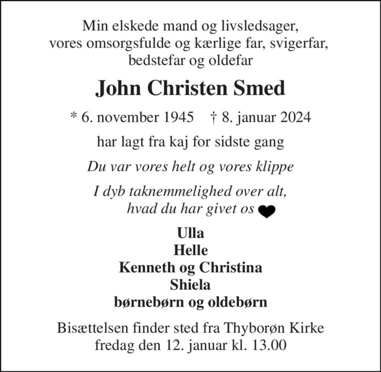 Min elskede mand og livsledsager, vores omsorgsfulde og kærlige far, svigerfar,  bedstefar og oldefar 
John Christen Smed 
*​ 6. november 1945​    †​ 8. januar 2024 
har lagt fra kaj for sidste gang 
Du var vores helt og vores klippe 
I dyb taknemmelighed over alt, hvad du har givet os 
Ulla Helle Kenneth og Christina Shiela børnebørn og oldebørn 
Bisættelsen​ finder sted fra Thyborøn Kirke​ fredag den 12. januar​ kl. 13.00