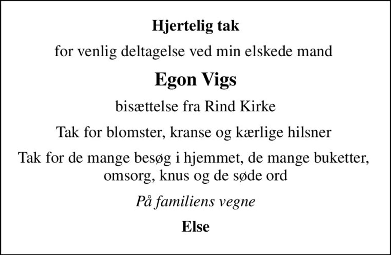 Hjertelig tak
for venlig deltagelse ved min elskede mand 
Egon Vigs
bisættelse fra Rind Kirke
Tak for blomster, kranse og kærlige hilsner 
Tak for de mange besøg i hjemmet, de mange buketter,  omsorg, knus og de søde ord
På familiens vegne
Else