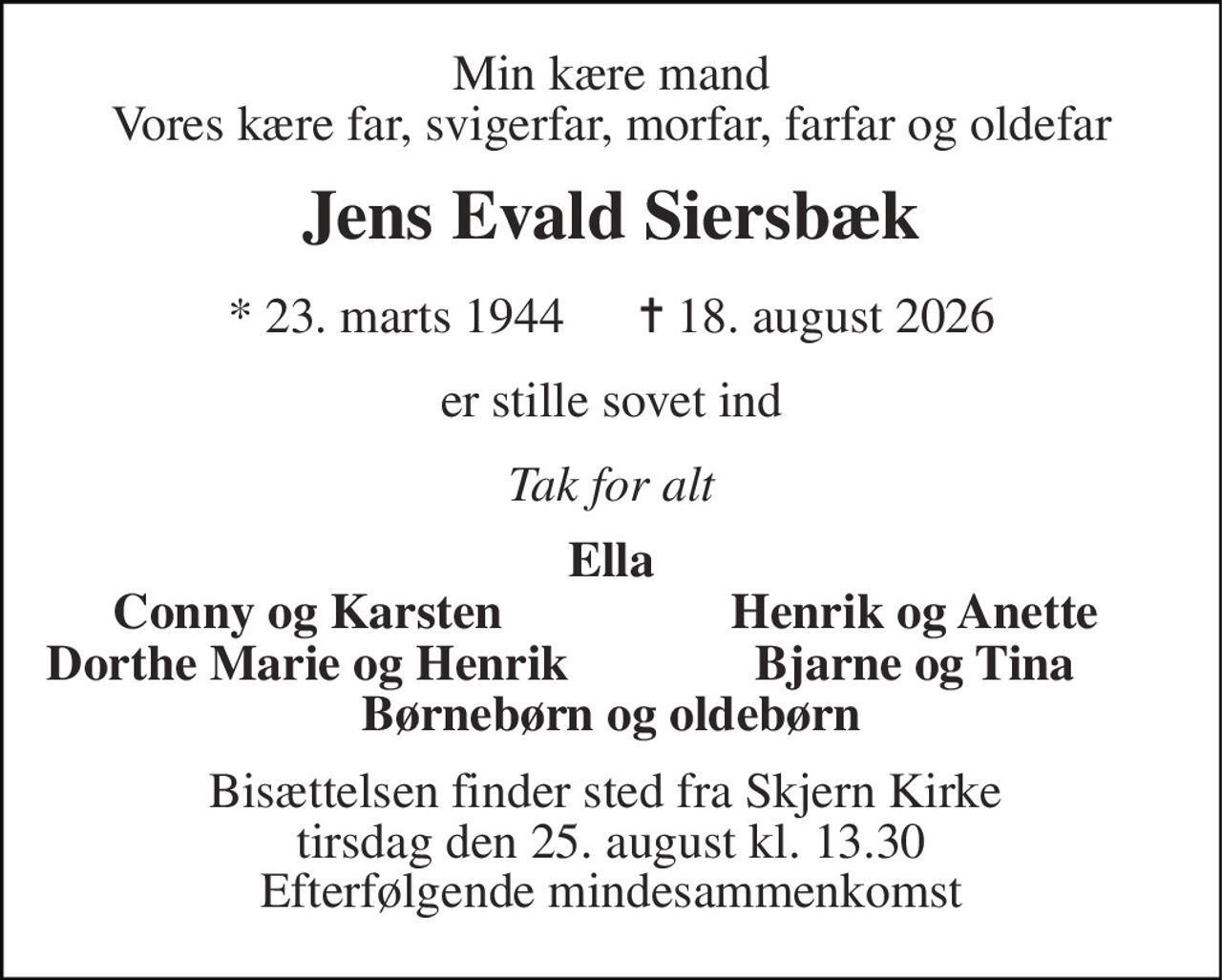 Min kære mand Vores kære far, svigerfar, morfar, farfar og oldefar 
Jens Evald Siersbæk 
* 23. marts 1944      ✝ 18. august 2026 
er stille sovet ind 
Tak for alt 
Ella 
Conny og Karsten 
Henrik og Anette 
Dorthe Marie og Henrik 
Bjarne og Tina 
Børnebørn og oldebørn 
Bisættelsen finder sted fra Skjern Kirke  tirsdag den 25. august kl. 13.30 Efterfølgende mindesammenkomst