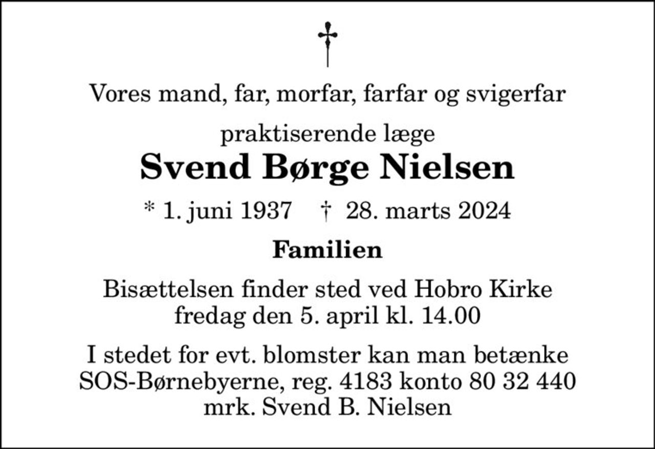Vores mand, far, morfar, farfar og svigerfar
praktiserende læge
Svend Børge Nielsen
* 1. juni 1937    ✝ 28. marts 2024
Familien
Bisættelsen finder sted ved Hobro Kirke  fredag den 5. april kl. 14.00 
I stedet for evt. blomster kan man betænke
					SOS-Børnebyerne reg.4183konto8032440mrk. Svend Børge
					Nielsen
I stedet for evt. blomster kan man betænke SOS-Børnebyerne, reg. 4183 konto 80 32 440 mrk. Svend B. Nielsen