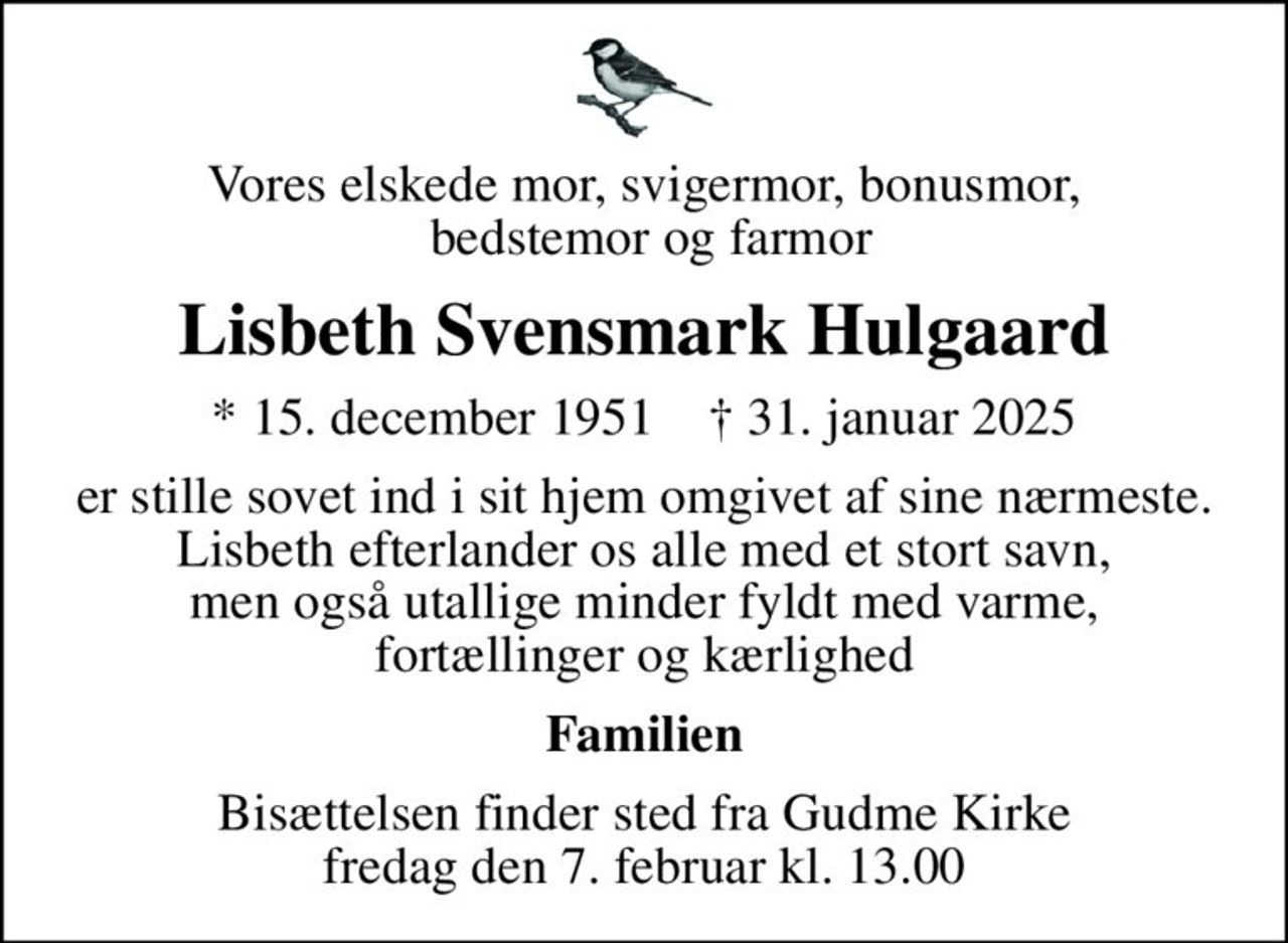 Vores elskede mor, svigermor, bonusmor,  bedstemor og farmor
Lisbeth Svensmark Hulgaard
* 15. december 1951    ✝ 31. januar 2025
er stille sovet ind i sit hjem omgivet af sine nærmeste. Lisbeth efterlander os alle med et stort savn, men også utallige minder fyldt med varme, fortællinger og kærlighed
Familien
Bisættelsen finder sted fra Gudme Kirke  fredag den 7. februar kl. 13.00