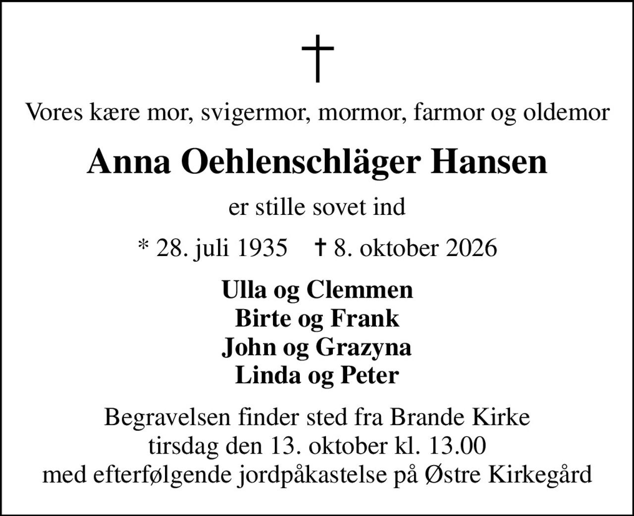 Vores kære mor, svigermor, mormor, farmor og oldemor
Anna Oehlenschläger Hansen
er stille sovet ind
* 28. juli 1935    ✝ 8. oktober 2026
Ulla og Clemmen Birte og Frank John og Grazyna Linda og Peter
Begravelsen finder sted fra Brande Kirke tirsdag den 13. oktober kl. 13.00 med efterfølgende jordpåkastelse på Østre Kirkegård