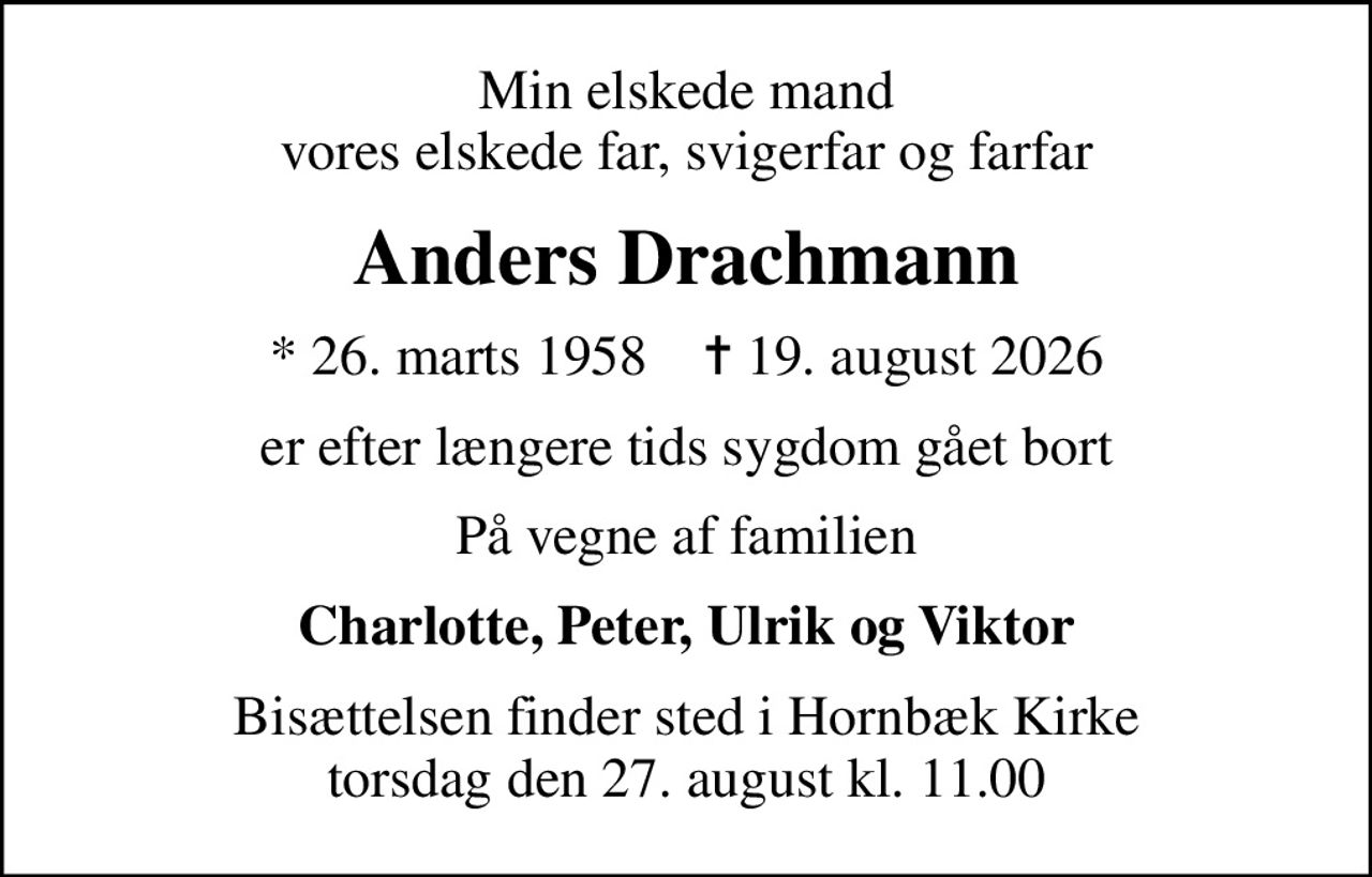 Min elskede mand vores elskede far, svigerfar og farfar
Anders Drachmann
* 26. marts 1958    ✝ 19. august 2026
er efter længere tids sygdom gået bort
På vegne af familien
Charlotte, Peter, Ulrik og Viktor
Bisættelsen finder sted i Hornbæk Kirke  torsdag den 27. august kl. 11.00