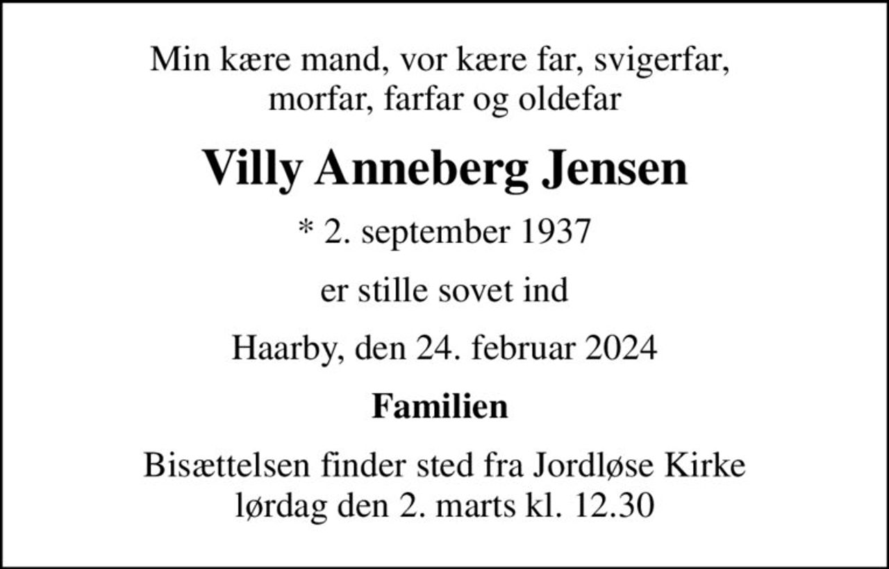 Min kære mand, vor kære far, svigerfar,  morfar, farfar og oldefar
Villy Anneberg Jensen
* 2. september 1937
er stille sovet ind
Haarby, den 24. februar 2024
Familien 
Bisættelsen finder sted fra Jordløse Kirke  lørdag den 2. marts kl. 12.30