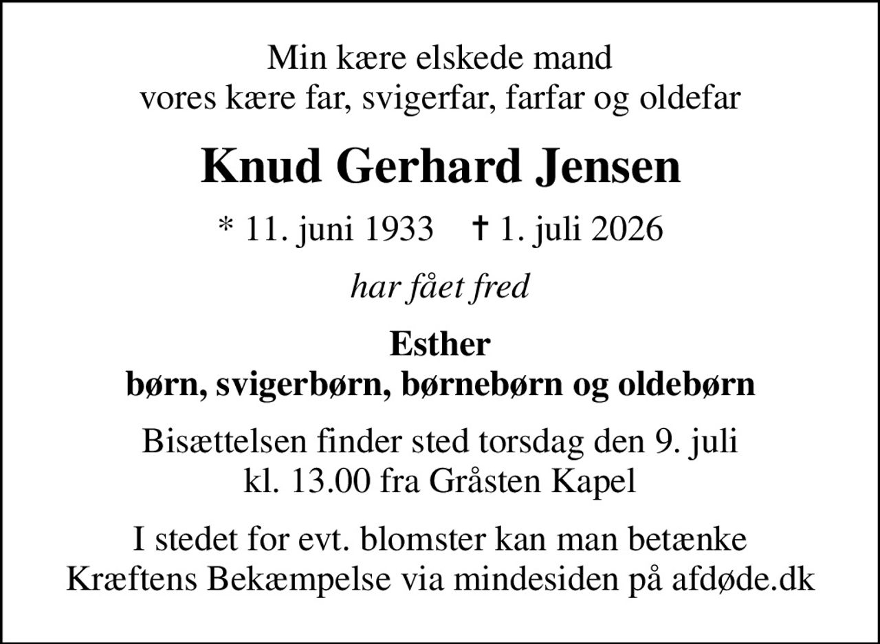 Min kære elskede mand vores kære far, svigerfar, farfar og oldefar
Knud Gerhard Jensen
* 11. juni 1933    ✝ 1. juli 2026
har fået fred
Esther børn, svigerbørn, børnebørn og oldebørn
Bisættelsen finder sted torsdag den 9. juli kl. 13.00 fra Gråsten Kapel
I stedet for evt. blomster kan man betænke
					Kræftens Bekæmpelse via mindesiden på afdøde.dk