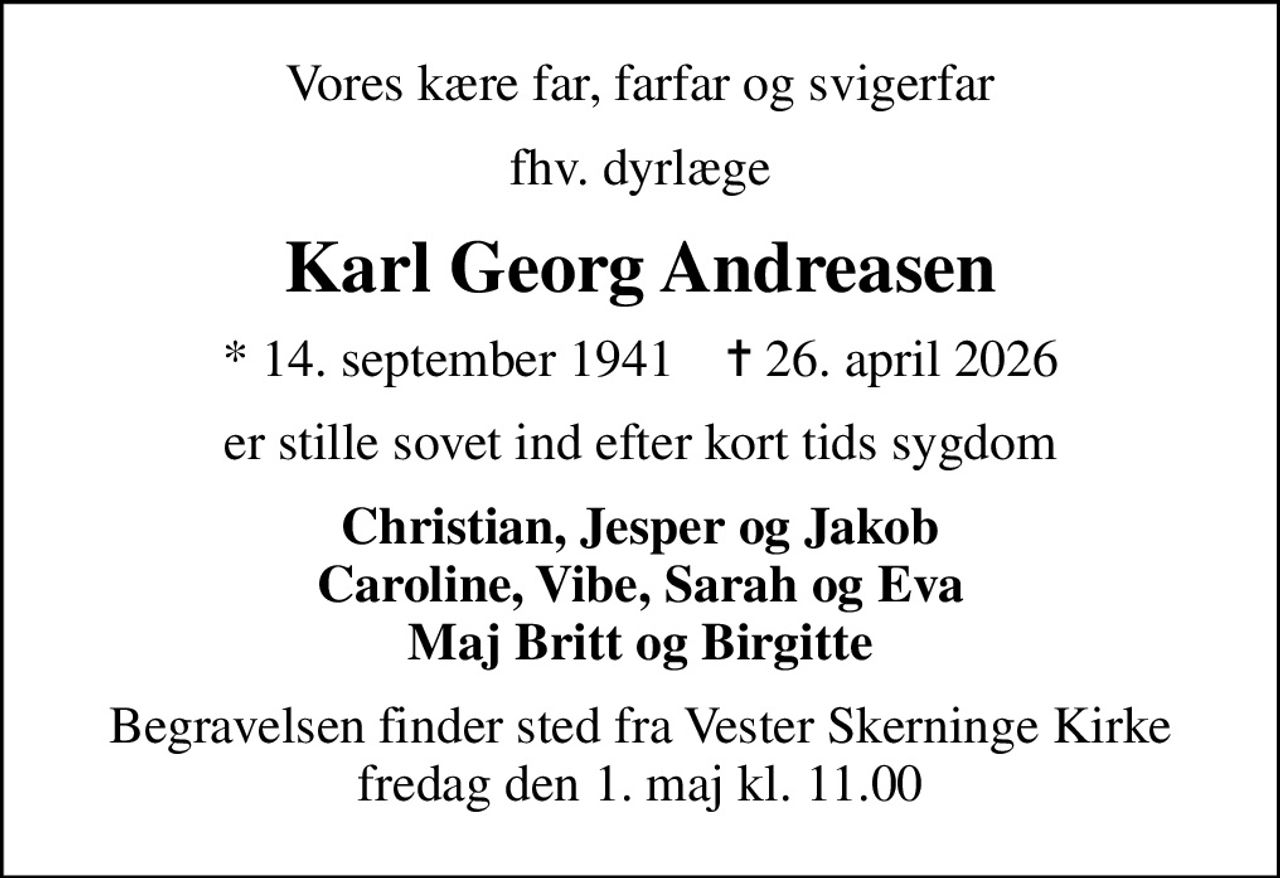 Vores kære far, farfar og svigerfar
fhv. dyrlæge
Karl Georg Andreasen
* 14. september 1941    ✝ 26. april 2026
er stille sovet ind efter kort tids sygdom
Christian, Jesper og Jakob Caroline, Vibe, Sarah og Eva Maj Britt og Birgitte
Begravelsen finder sted fra Vester Skerninge Kirke  fredag den 1. maj kl. 11.00