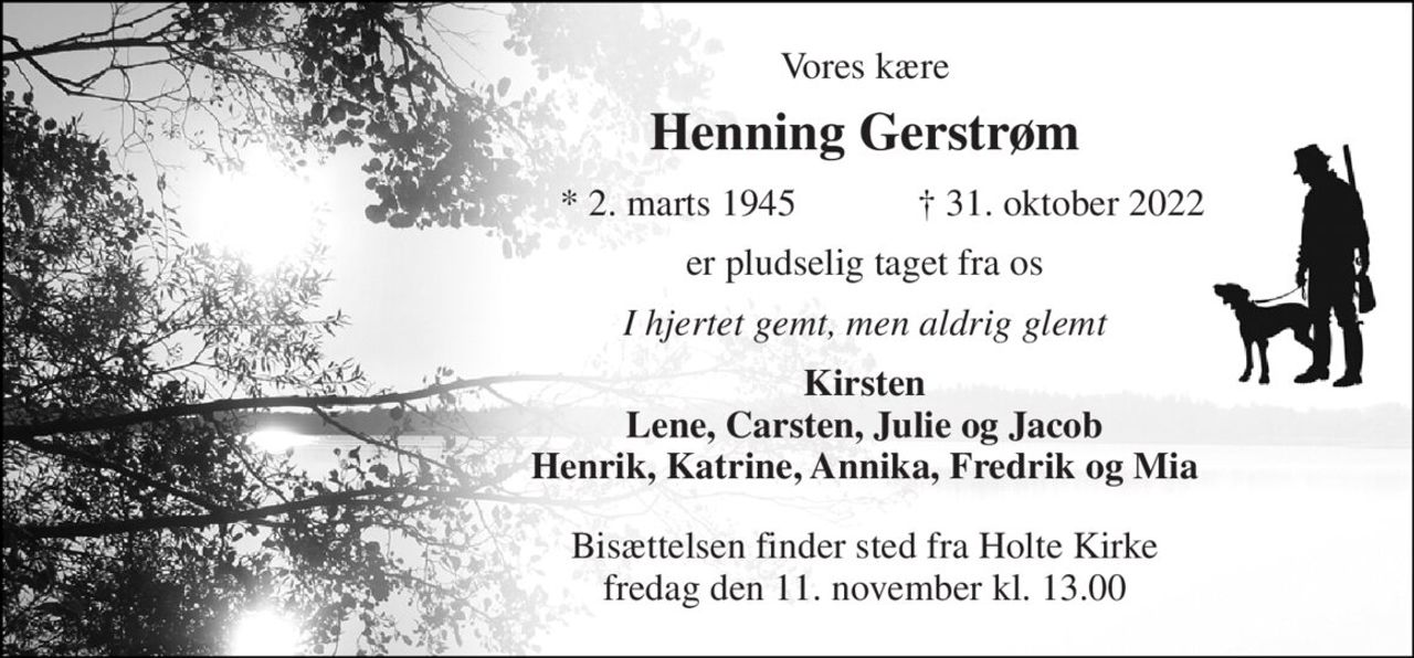 Vores kære 
Henning Gerstrøm 
*​ 2. marts 1945 
†​ 31. oktober 2022​ 
er pludselig taget fra os 
I hjertet gemt, men aldrig glemt 
Kirsten Lene, Carsten, Julie og Jacob Henrik, Katrine, Annika, Fredrik og Mia 
Bisættelsen​ finder sted fra Holte Kirke​ fredag den 11. november​ kl. 13.00