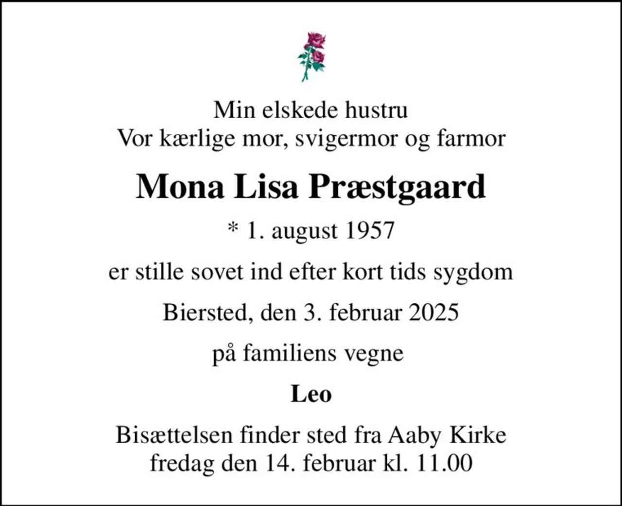 Min elskede hustru Vor kærlige mor, svigermor og farmor
Mona Lisa Præstgaard
* 1. august 1957
er stille sovet ind efter kort tids sygdom
Biersted, den 3. februar 2025
på familiens vegne 
Leo
Bisættelsen finder sted fra Aaby Kirke  fredag den 14. februar kl. 11.00