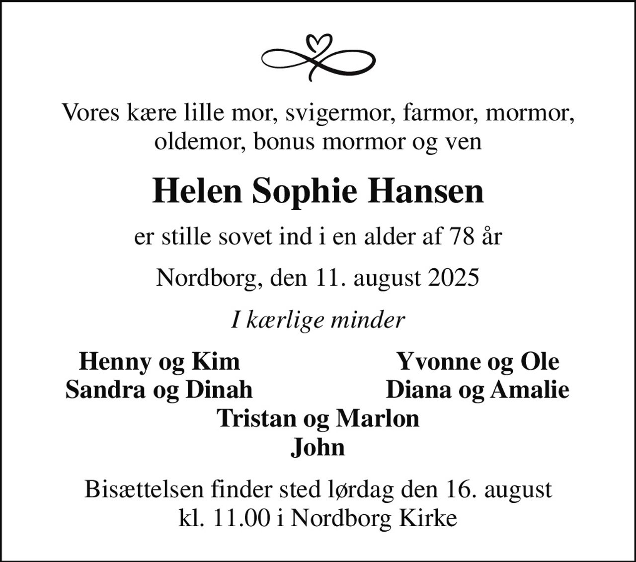 Vores kære lille mor, svigermor, farmor, mormor, oldemor, bonus mormor og ven
Helen Sophie Hansen
er stille sovet ind i en alder af 78 år
Nordborg, den 11. august 2025
I kærlige minder
Henny og Kim
Yvonne og Ole
Sandra og Dinah
Diana og Amalie
Bisættelsen finder sted lørdag den 16. august kl. 11.00 i Nordborg Kirke
