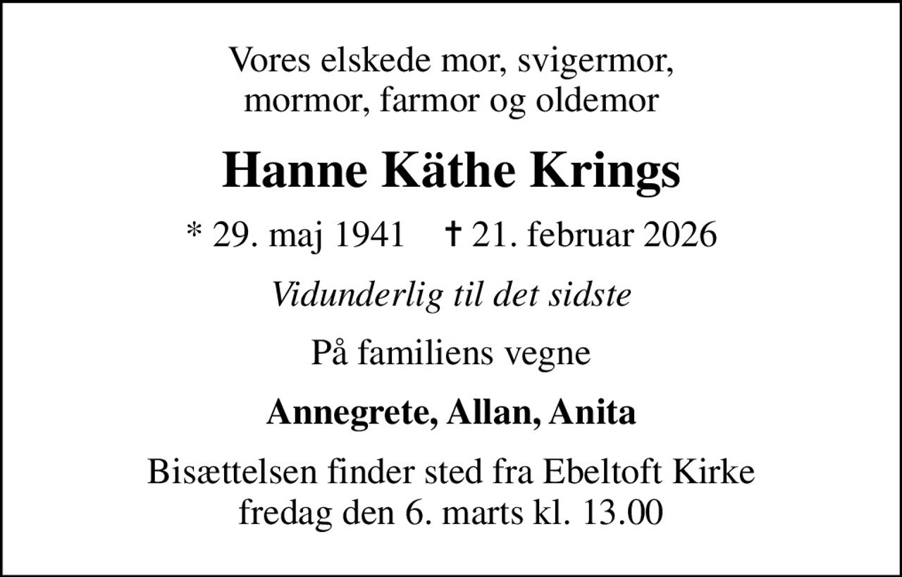 Vores elskede mor, svigermor, mormor, farmor og oldemor
Hanne Käthe Krings
* 29. maj 1941    ✝ 21. februar 2026
Vidunderlig til det sidste
På familiens vegne
Annegrete, Allan, Anita
Bisættelsen finder sted fra Ebeltoft Kirke  fredag den 6. marts kl. 13.00