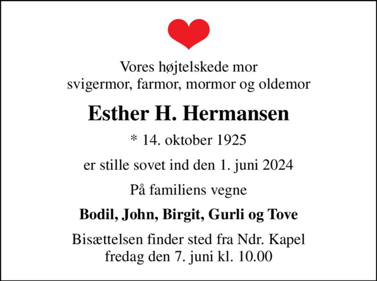 Vores højtelskede mor svigermor, farmor, mormor og oldemor
Esther H. Hermansen
* 14. oktober 1925
er stille sovet ind den 1. juni 2024
På familiens vegne
Bodil, John, Birgit, Gurli og Tove
Bisættelsen finder sted fra Ndr. Kapel  fredag den 7. juni kl. 10.00