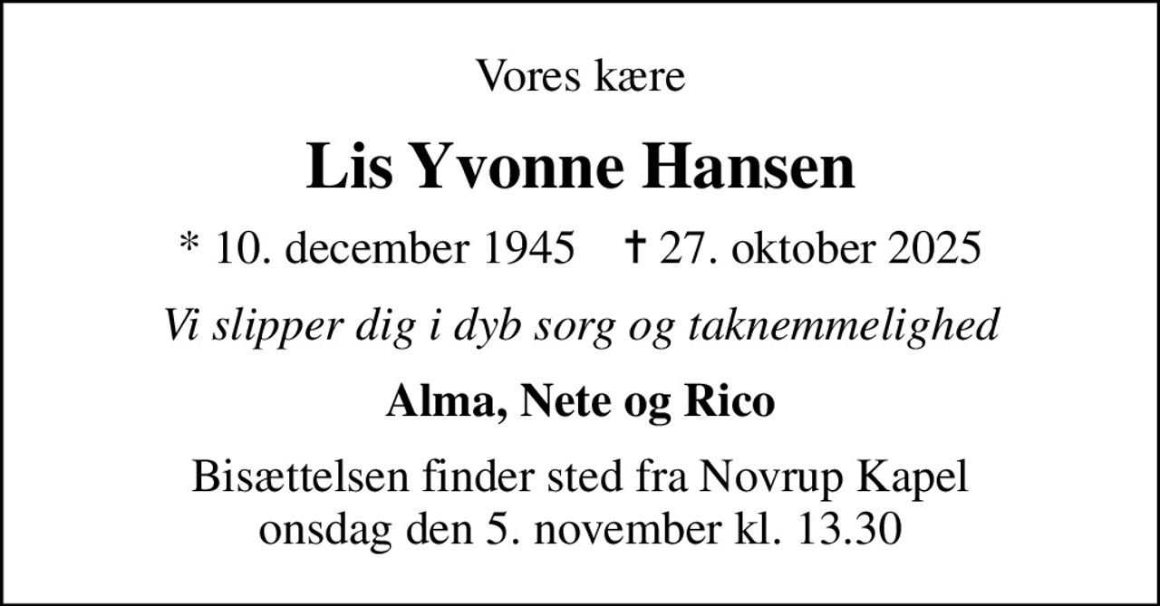 Vores kære
Lis Yvonne Hansen
* 10. december 1945    ✝ 27. oktober 2025
Vi slipper dig i dyb sorg og taknemmelighed
Alma, Nete og Rico
Bisættelsen finder sted fra Novrup Kapel  onsdag den 5. november kl. 13.30