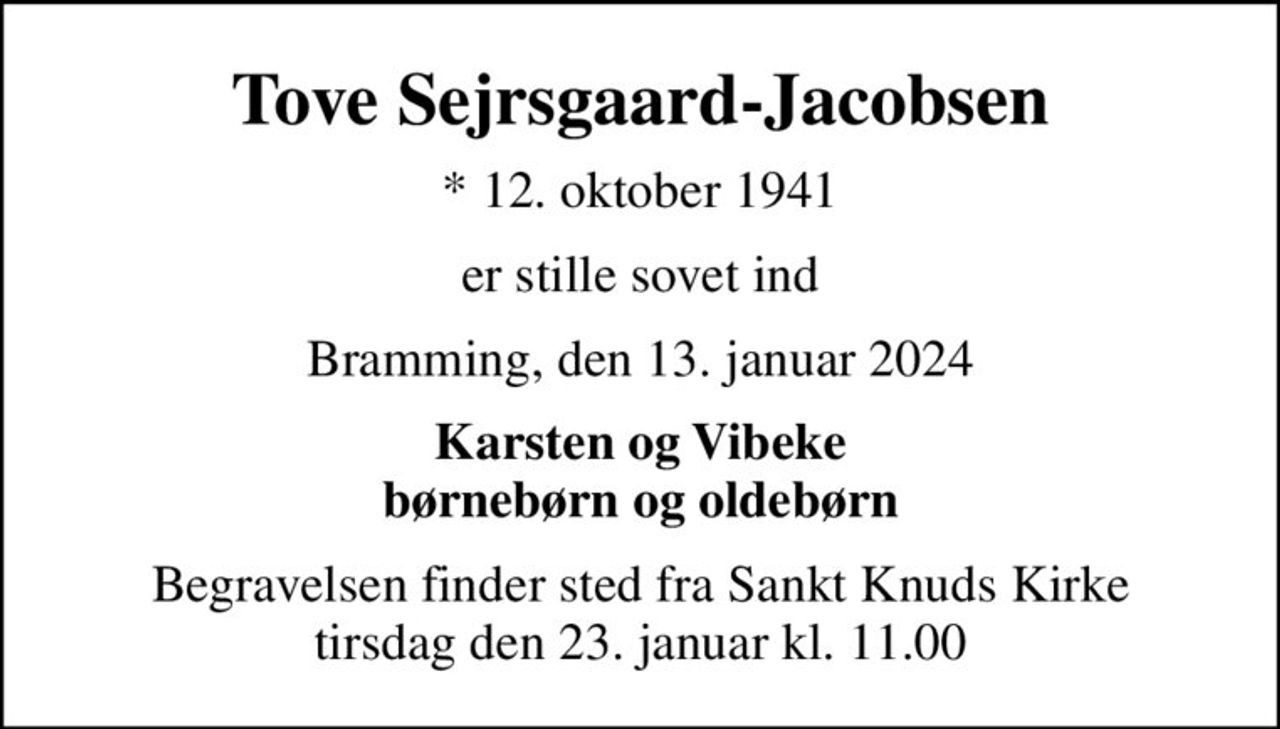 Tove Sejrsgaard-Jacobsen
* 12. oktober 1941
er stille sovet ind
Bramming, den 13. januar 2024
Karsten og Vibeke børnebørn og oldebørn
Begravelsen finder sted fra Sankt Knuds Kirke  tirsdag den 23. januar kl. 11.00