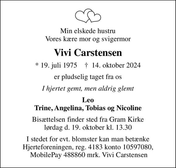 Min elskede hustru Vores kære mor og svigermor
Vivi Carstensen
* 19. juli 1975    &#x271d; 14. oktober 2024
er pludselig taget fra os
I hjertet gemt, men aldrig glemt
Leo Trine, Angelina, Tobias og Nicoline
Bisættelsen finder sted fra Gram Kirke lørdag d. 19. oktober kl. 13.30
I stedet for evt. blomster kan man betænke Hjerteforeningen, reg. 4183 konto 10597080,  MobilePay 488860 mrk. Vivi Carstensen