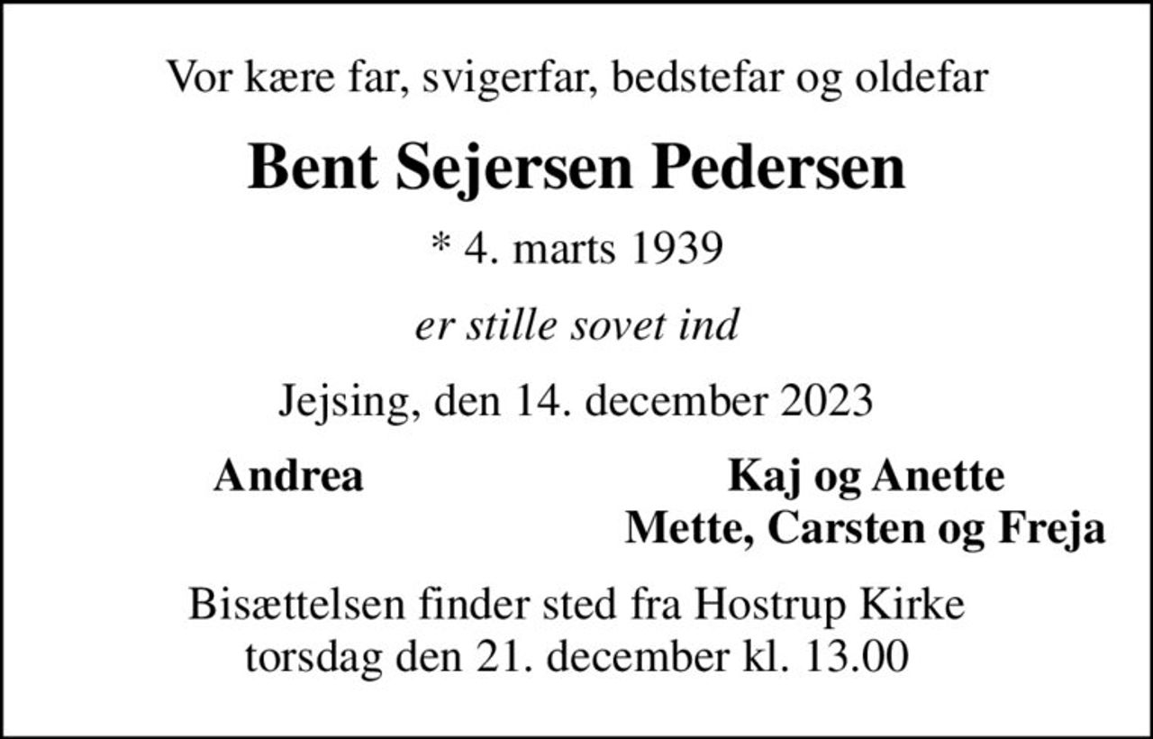 Vor kære far, svigerfar, bedstefar og oldefar
Bent Sejersen Pedersen
* 4. marts 1939
er stille sovet ind
Jejsing, den 14. december 2023
Andrea
Kaj og Anette
Mette, Carsten og Freja
Bisættelsen finder sted fra Hostrup Kirke  torsdag den 21. december kl. 13.00