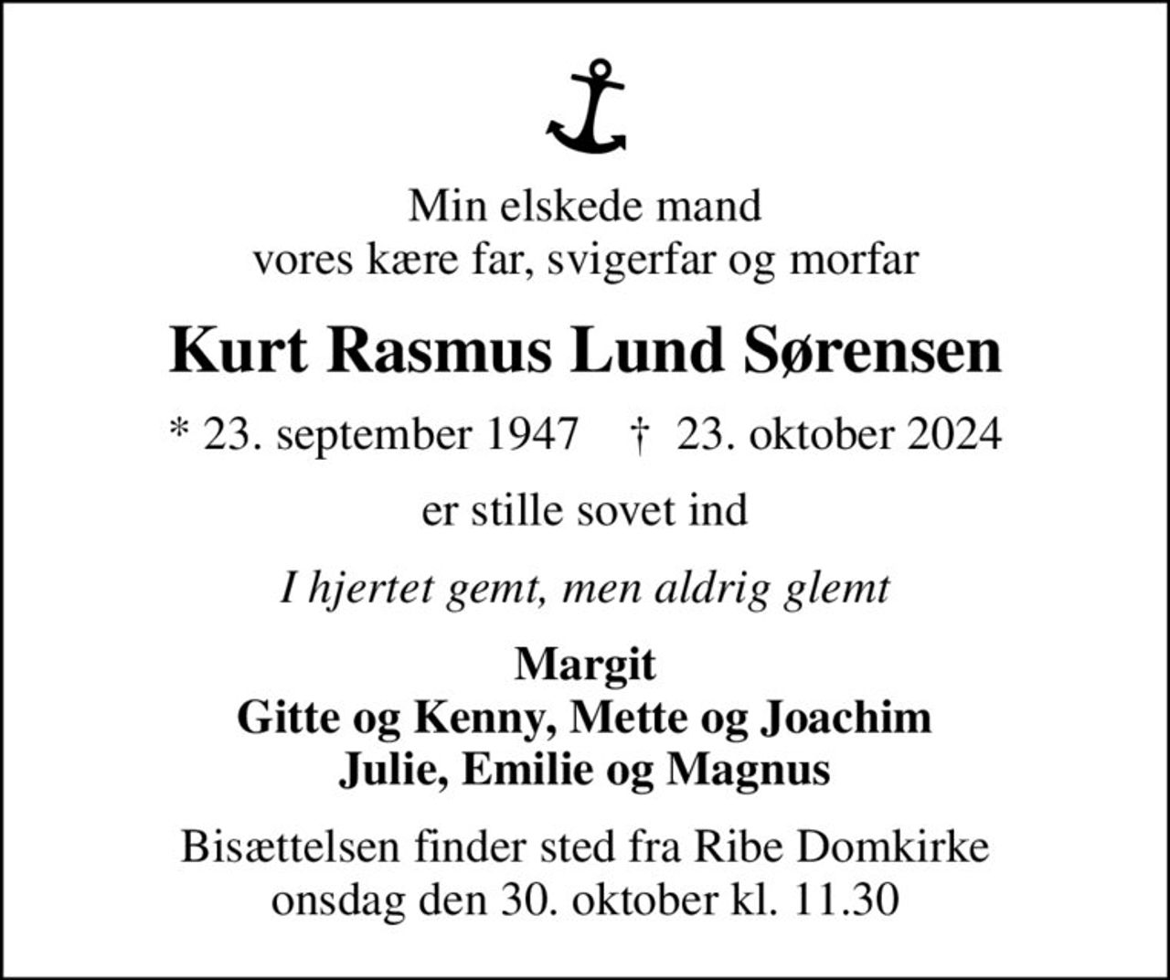 Min elskede mand vores kære far, svigerfar og morfar
Kurt Rasmus Lund Sørensen
* 23. september 1947    ✝ 23. oktober 2024
er stille sovet ind
I hjertet gemt, men aldrig glemt
Margit Gitte og Kenny, Mette og Joachim Julie, Emilie og Magnus
Bisættelsen finder sted fra Ribe Domkirke  onsdag den 30. oktober kl. 11.30