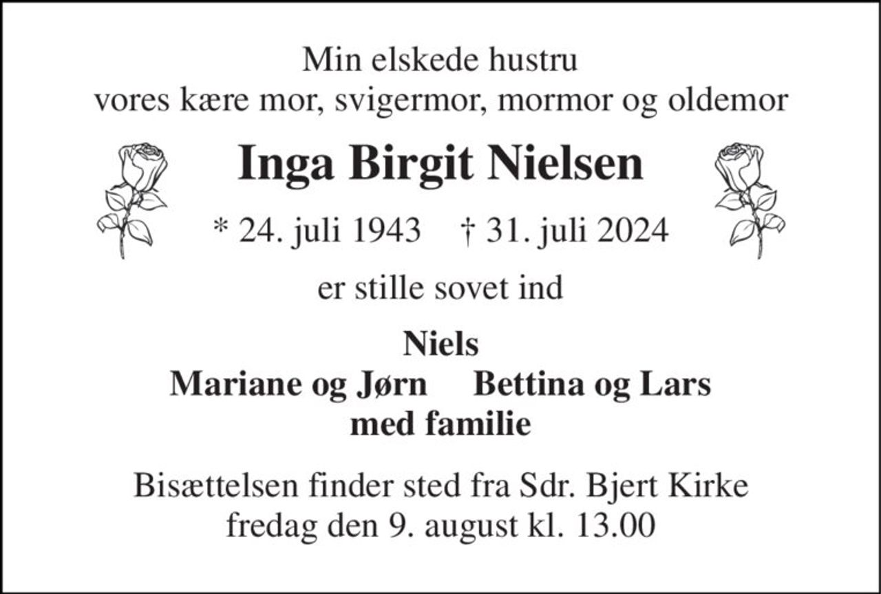 Min elskede hustru vores kære mor, svigermor, mormor og oldemor 
Inga Birgit Nielsen 
*​ 24. juli 1943​    †​ 31. juli 2024 
er stille sovet ind 
Niels Mariane og Jørn     Bettina og Lars med familie 
Bisættelsen​ finder sted fra Sdr. Bjert Kirke​ fredag den 9. august​ kl. 13.00