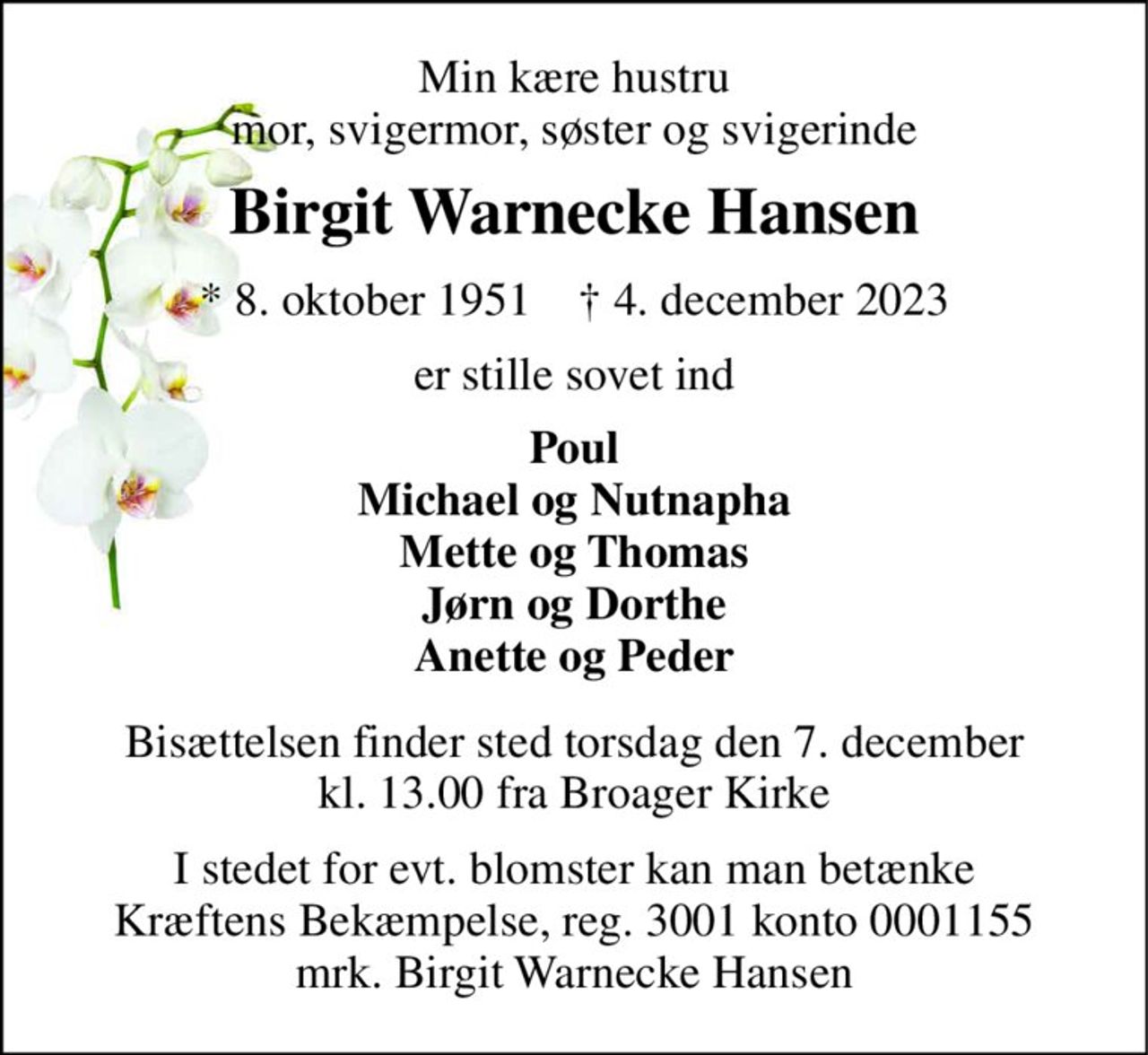 Min kære hustru mor, svigermor, søster og svigerinde 
Birgit Warnecke Hansen 
* 8. oktober 1951    † 4. december 2023 
er stille sovet ind 
Poul Michael og Nutnapha Mette og Thomas Jørn og Dorthe Anette og Peder 
Bisættelsen finder sted torsdag den 7. december kl. 13.00 fra Broager Kirke 
I stedet for evt. blomster kan man betænke Kræftens Bekæmpelse, reg. 3001 konto 0001155 mrk. Birgit Warnecke Hansen