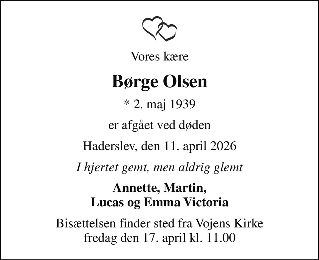 Vores kære
Børge Olsen
* 2. maj 1939
er afgået ved døden
Haderslev, den 11. april 2026
I hjertet gemt, men aldrig glemt
Annette, Martin, Lucas og Emma Victoria
Bisættelsen finder sted fra Vojens Kirke  fredag den 17. april kl. 11.00
