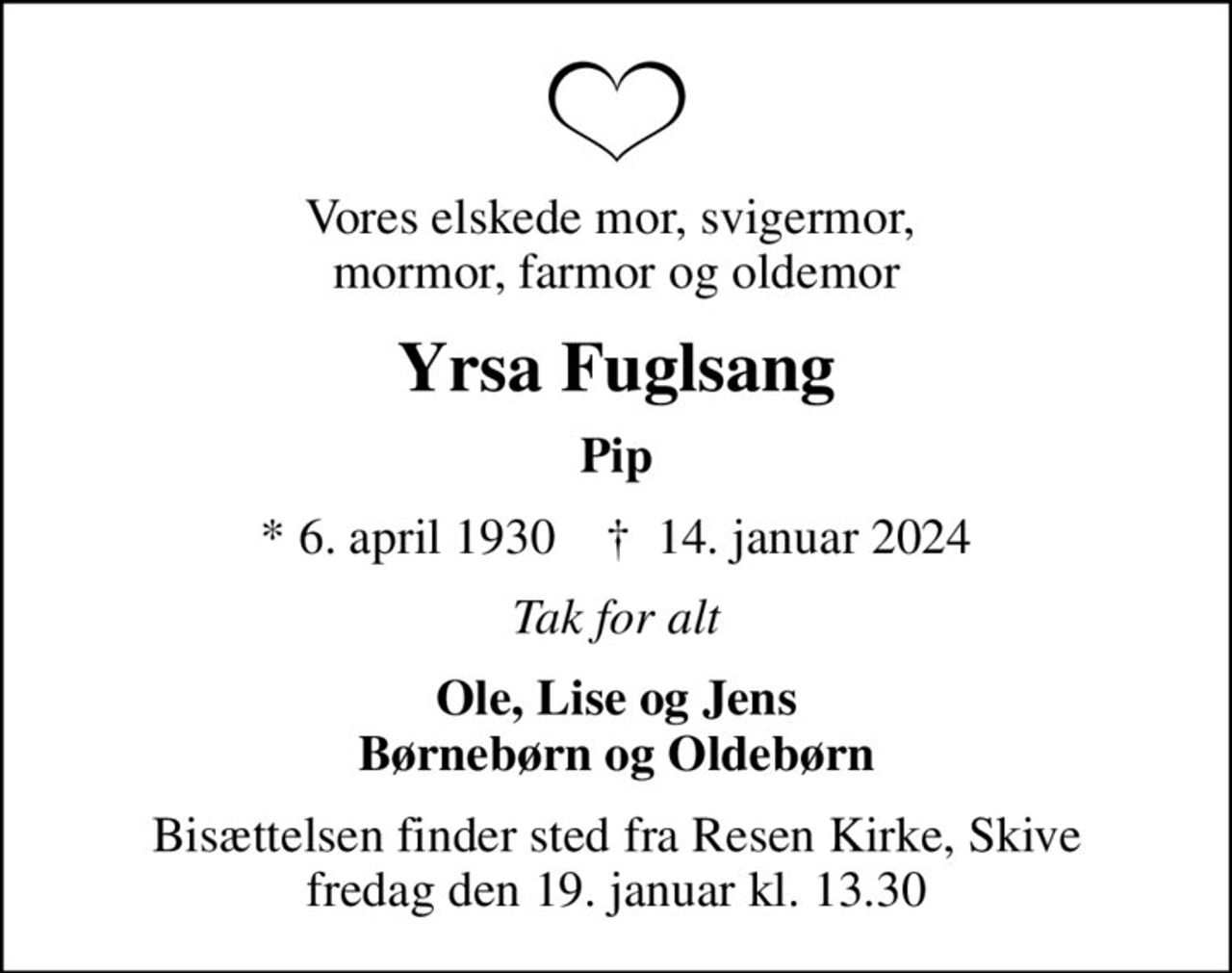 Vores elskede mor, svigermor,  mormor, farmor og oldemor
Yrsa Fuglsang
Pip
* 6. april 1930    ✝ 14. januar 2024
Tak for alt
Ole, Lise og Jens Børnebørn og Oldebørn
Bisættelsen finder sted fra Resen Kirke, Skive  fredag den 19. januar kl. 13.30