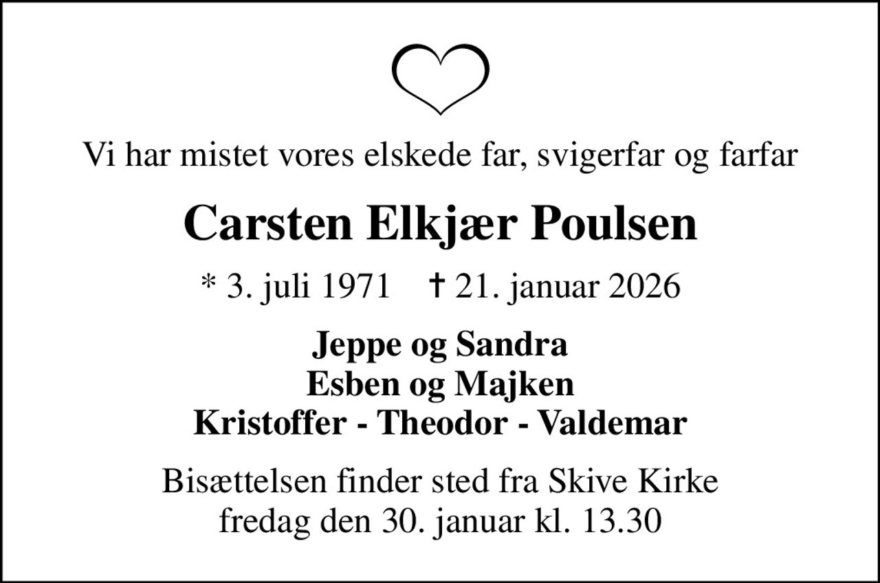 Vi har mistet vores elskede far, svigerfar og farfar
Carsten Elkjær Poulsen
* 3. juli 1971    ✝ 21. januar 2026
Jeppe og Sandra Esben og Majken Kristoffer - Theodor - Valdemar
Bisættelsen finder sted fra Skive Kirke  fredag den 30. januar kl. 13.30