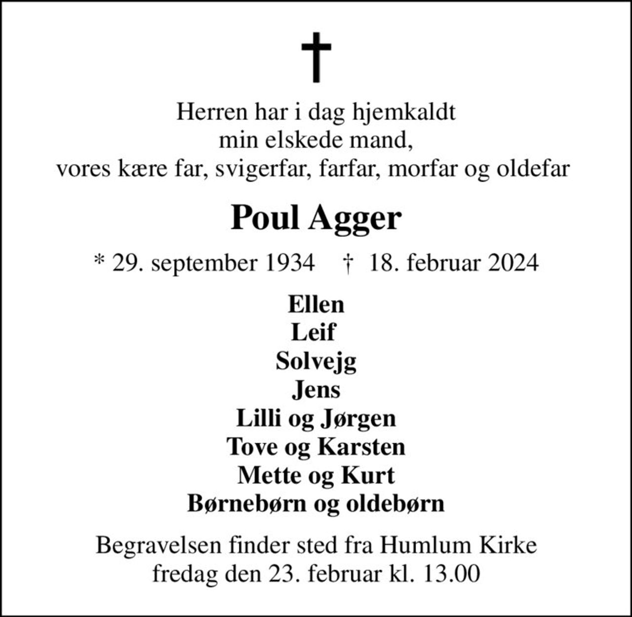 Herren har i dag hjemkaldt min elskede mand, vores kære far, svigerfar, farfar, morfar og oldefar 
Poul Agger
* 29. september 1934    ✝ 18. februar 2024
Ellen Leif  Solvejg Jens Lilli og Jørgen Tove og Karsten Mette og Kurt Børnebørn og oldebørn
Begravelsen finder sted fra Humlum Kirke  fredag den 23. februar kl. 13.00