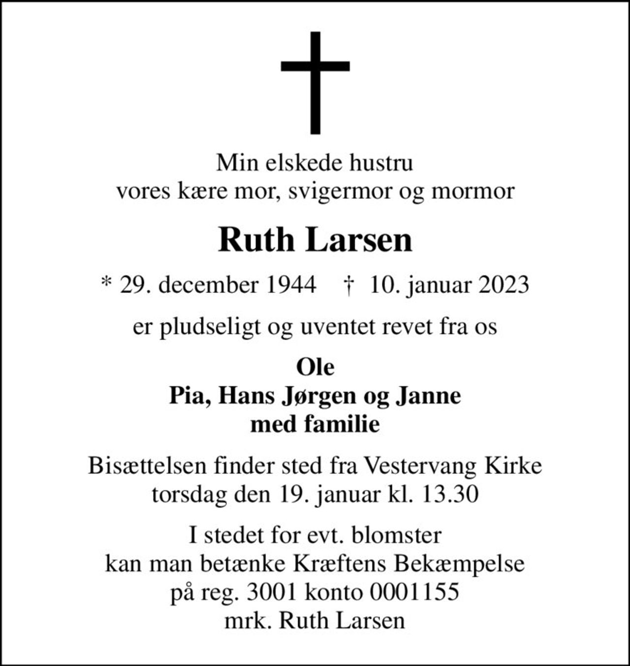 Min elskede hustru vores kære mor, svigermor og mormor
Ruth Larsen
* 29. december 1944    ✝ 10. januar 2023
er pludseligt og uventet revet fra os
Ole Pia, Hans Jørgen og Janne med familie
Bisættelsen finder sted fra Vestervang Kirke  torsdag den 19. januar kl. 13.30 
I stedet for evt. blomster kan man betænke Kræftens Bekæmpelse på reg. 3001 konto 0001155 mrk. Ruth Larsen
I stedet for evt. blomster kan man betænke
					Kræftens Bekæmpelse reg.3001konto0001155mrk. Ruth
					Larsen
