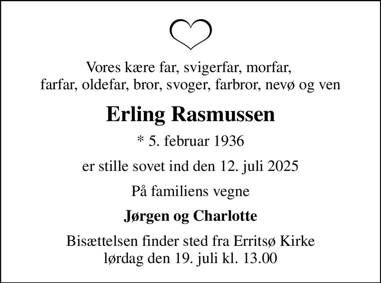 Vores kære far, svigerfar, morfar,  farfar, oldefar, bror, svoger, farbror, nevø og ven
Erling Rasmussen
* 5. februar 1936
er stille sovet ind den 12. juli 2025
På familiens vegne
Jørgen og Charlotte
Bisættelsen finder sted fra Erritsø Kirke  lørdag den 19. juli kl. 13.00