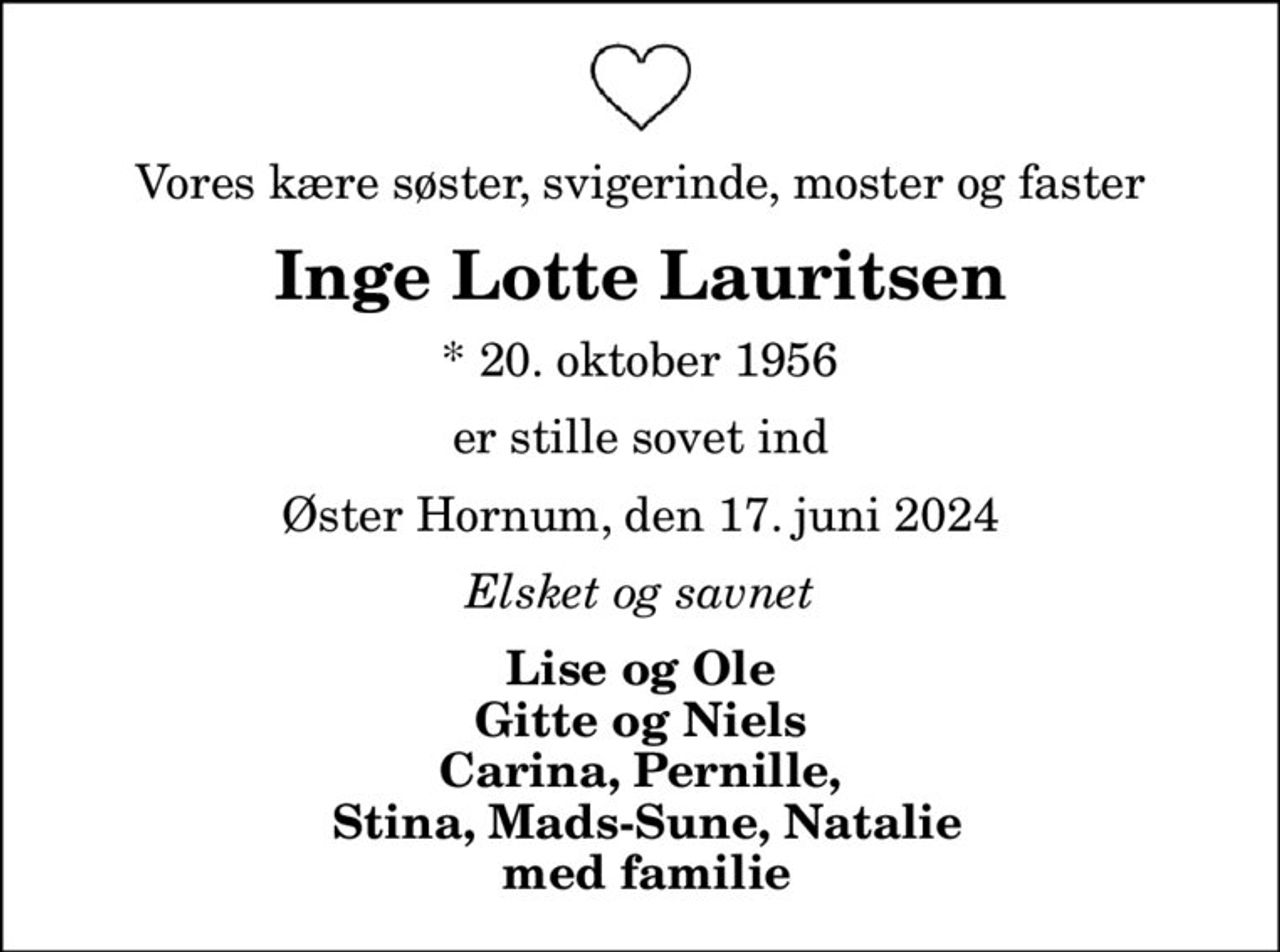Vores kære søster, svigerinde, moster og faster
Inge Lotte Lauritsen
* 20. oktober 1956
er stille sovet ind
Øster Hornum, den 17. juni 2024
Elsket og savnet
Lise og Ole Gitte og Niels Carina, Pernille,  Stina, Mads-Sune, Natalie  med familie