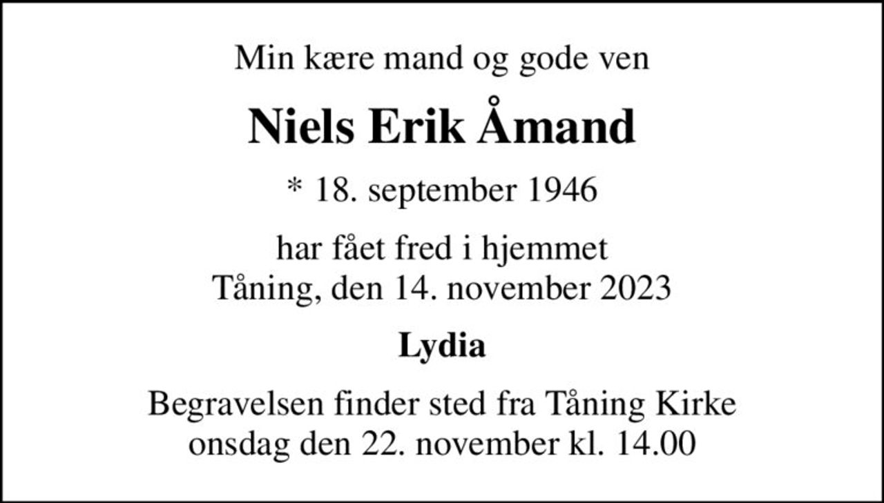 Min kære mand og gode ven
Niels Erik Åmand
* 18. september 1946
har fået fred i hjemmet Tåning, den 14. november 2023
Lydia
Begravelsen finder sted fra Tåning Kirke  onsdag den 22. november kl. 14.00
