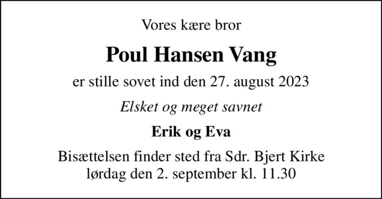 Vores kære bror
Poul Hansen Vang
er stille sovet ind den 27. august 2023
Elsket og meget savnet
Erik og Eva
Bisættelsen finder sted fra Sdr. Bjert Kirke  lørdag den 2. september kl. 11.30