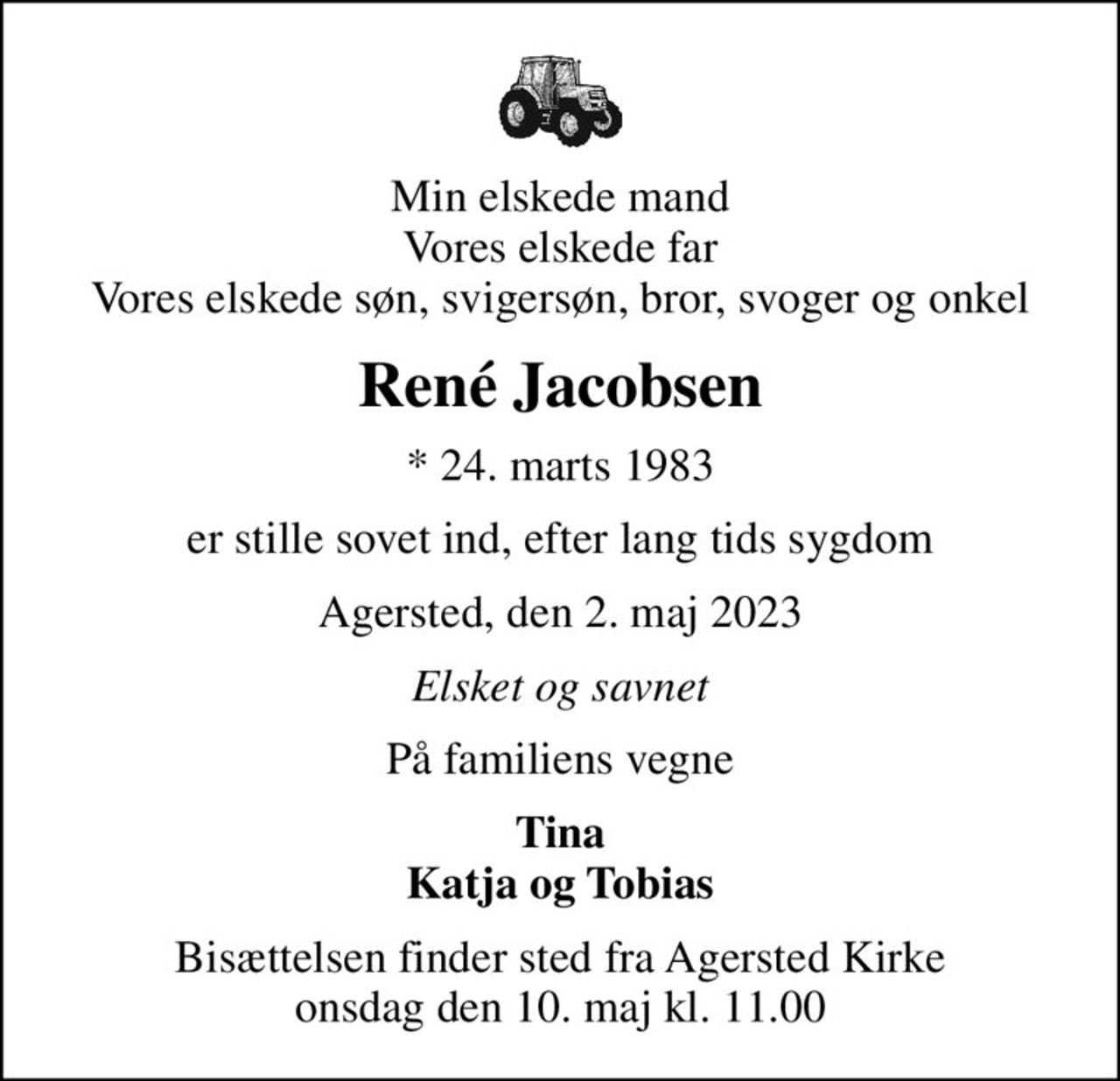 Min elskede mand Vores elskede far Vores elskede søn, svigersøn, bror, svoger og onkel
René Jacobsen
* 24. marts 1983
er stille sovet ind, efter lang tids sygdom
Agersted, den 2. maj 2023
Elsket og savnet
På familiens vegne
Tina Katja og Tobias
Bisættelsen finder sted fra Agersted Kirke  onsdag den 10. maj kl. 11.00
