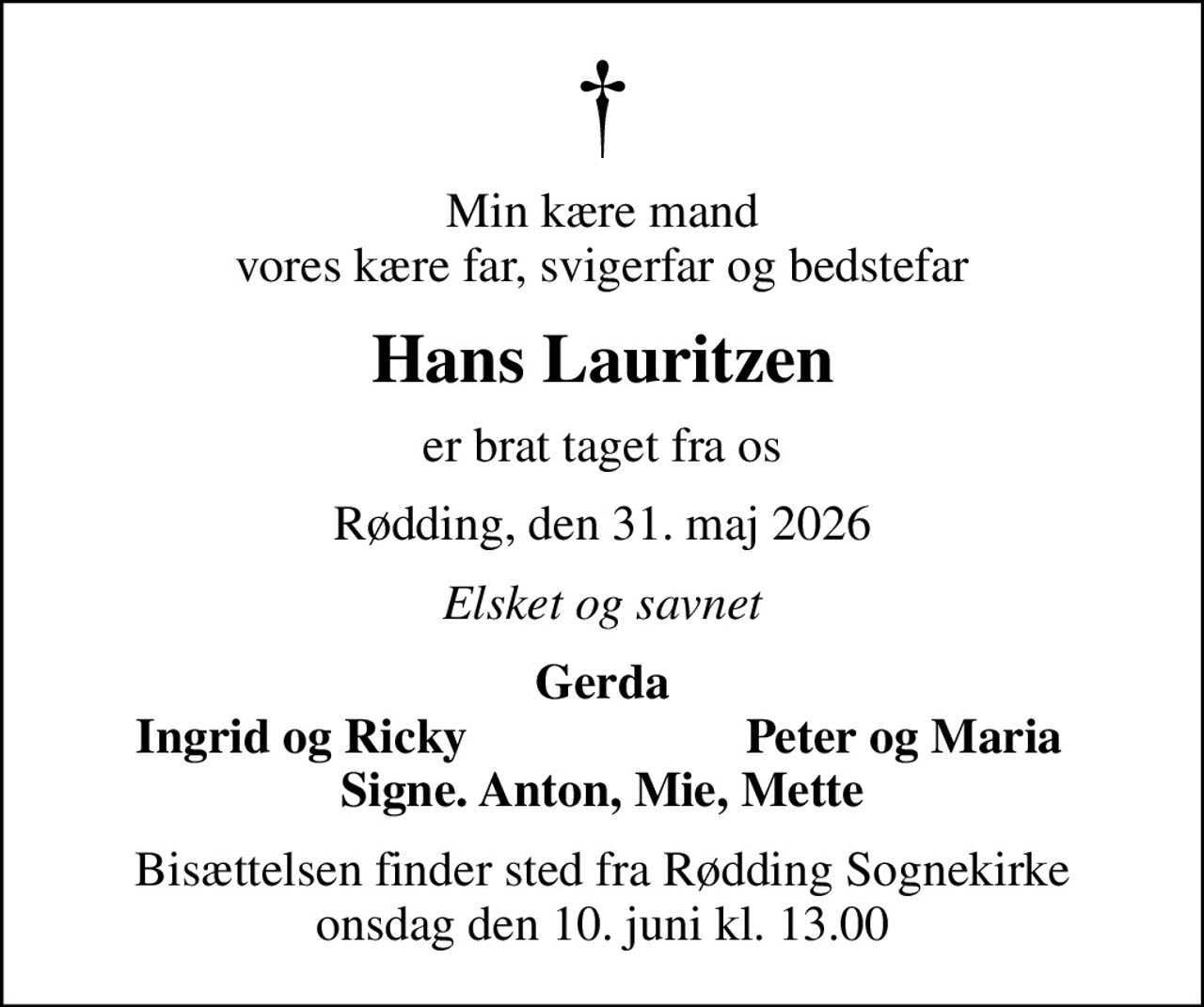 Min kære mand vores kære far, svigerfar og bedstefar
Hans Lauritzen
er brat taget fra os
Rødding, den 31. maj 2026
Elsket og savnet
Gerda
Ingrid og Ricky
Peter og Maria
Bisættelsen finder sted fra Rødding Sognekirke  onsdag den 10. juni kl. 13.00