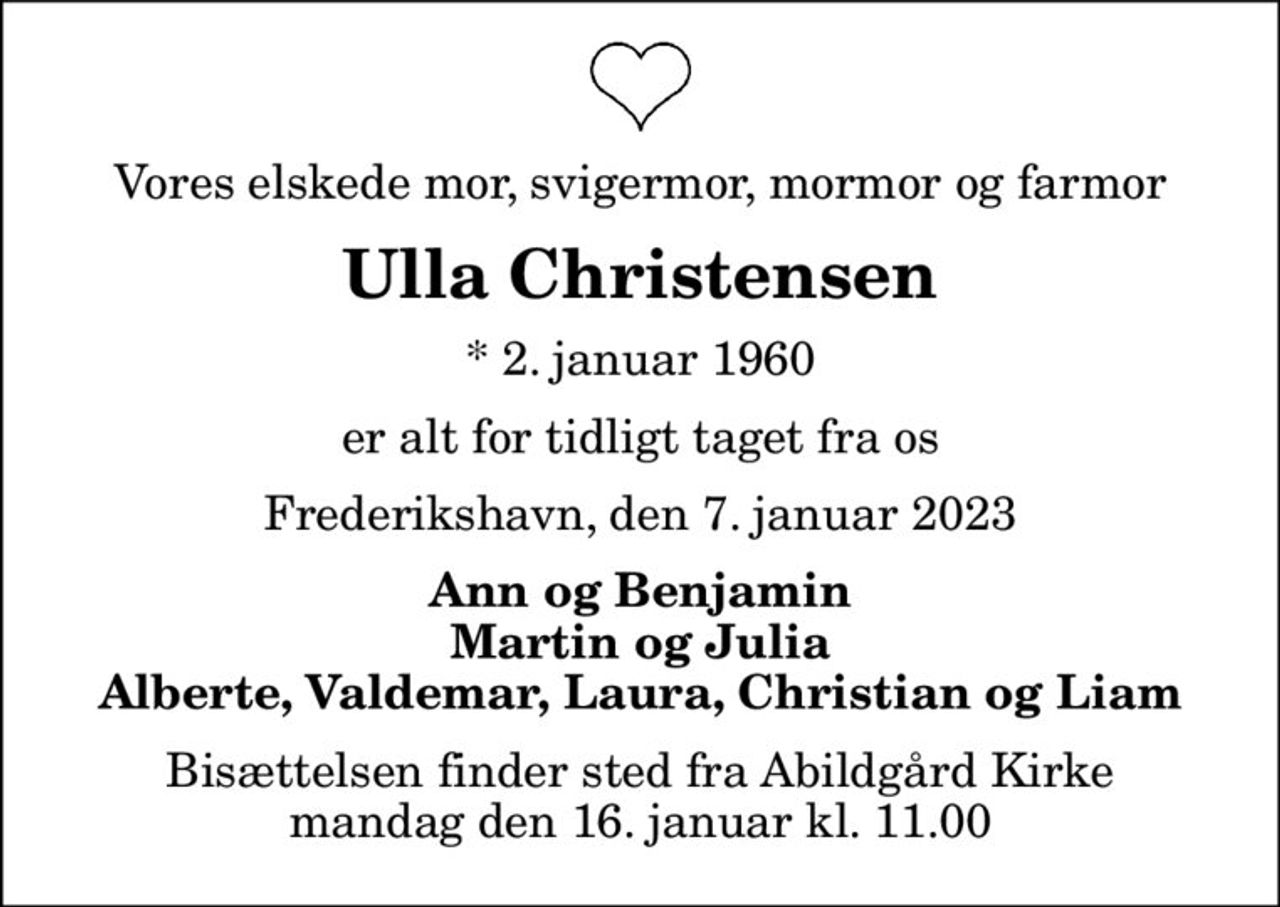 Vores elskede mor, svigermor, mormor og farmor
Ulla Christensen
* 2. januar 1960
er alt for tidligt taget fra os
Frederikshavn, den 7. januar 2023
Ann og Benjamin Martin og Julia Alberte, Valdemar, Laura, Christian og Liam
Bisættelsen finder sted fra Abildgård Kirke  mandag den 16. januar kl. 11.00