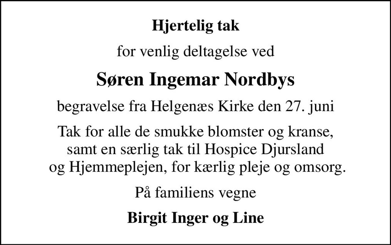 Hjertelig tak
for venlig deltagelse ved
Søren Ingemar Nordbys
begravelse fra Helgenæs Kirke den 27. juni
Tak for alle de smukke blomster og kranse, samt en særlig tak til Hospice Djursland  og Hjemmeplejen, for kærlig pleje og omsorg.
På familiens vegne
Birgit Inger og Line