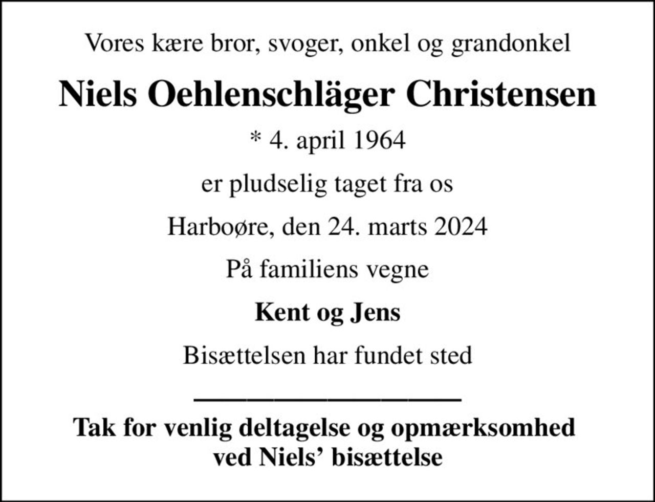 Vores kære bror, svoger, onkel og grandonkel
Niels Oehlenschläger Christensen
* 4. april 1964
er pludselig taget fra os
Harboøre, den 24. marts 2024
På familiens vegne
Kent og Jens
Bisættelsen har fundet sted
 Tak for venlig deltagelse og opmærksomhed  ved Niels bisættelse