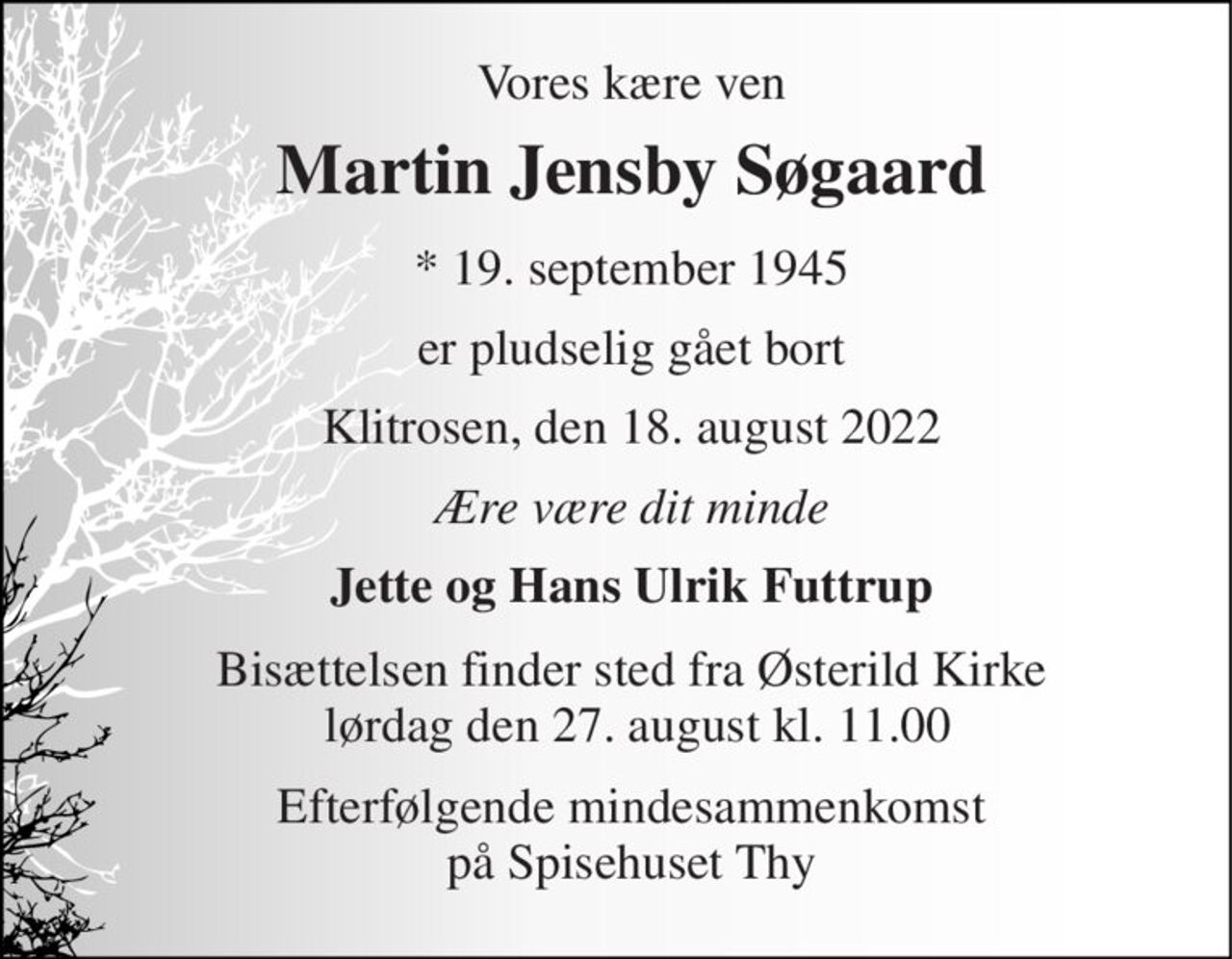 Vores kære ven 
Martin Jensby Søgaard​ 
*​ 19. september 1945​ 
er pludselig gået bort 
Klitrosen, den 18. august 2022 
Ære være dit minde 
Jette og Hans Ulrik Futtrup 
Bisættelsen​ finder sted fra Østerild Kirke  lørdag den 27. august​ kl. 11.00 
Efterfølgende mindesammenkomst på Spisehuset Thy