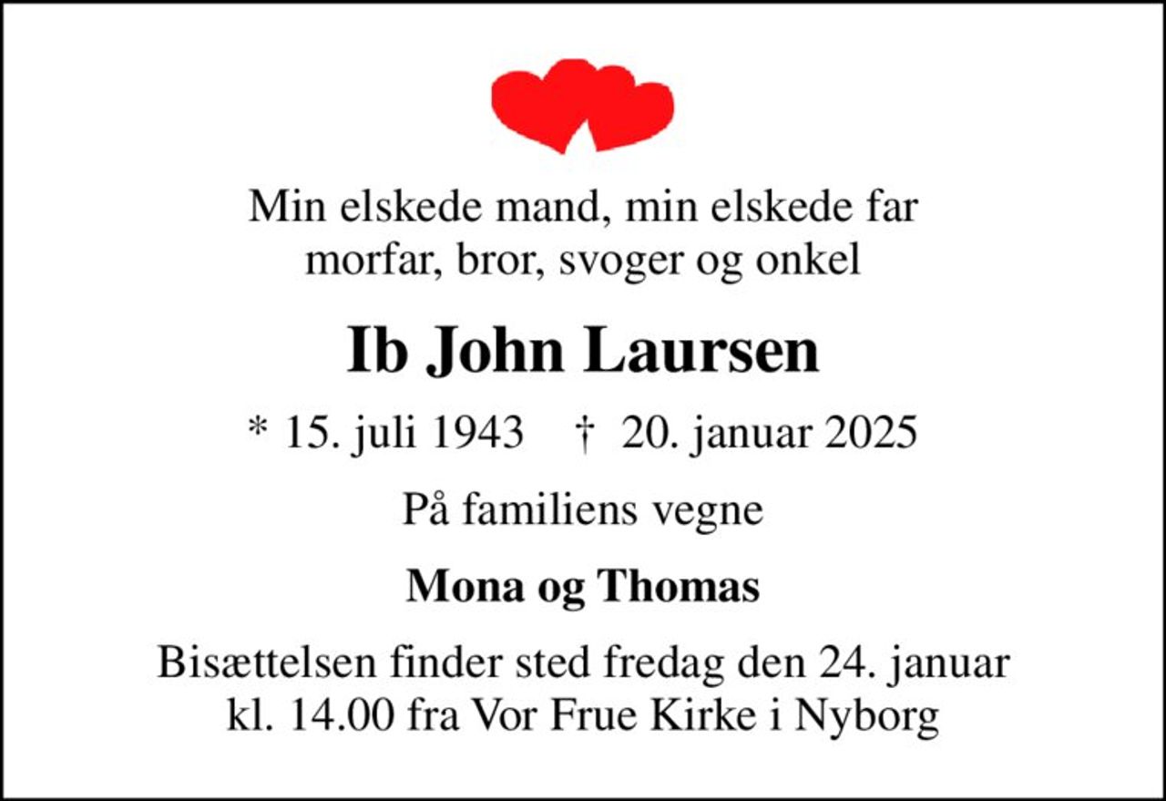 Min elskede mand, min elskede far morfar, bror, svoger og onkel
Ib John Laursen
* 15. juli 1943    ✝ 20. januar 2025
På familiens vegne
Mona og Thomas
Bisættelsen finder sted fredag den 24. januar kl. 14.00 fra Vor Frue Kirke i Nyborg